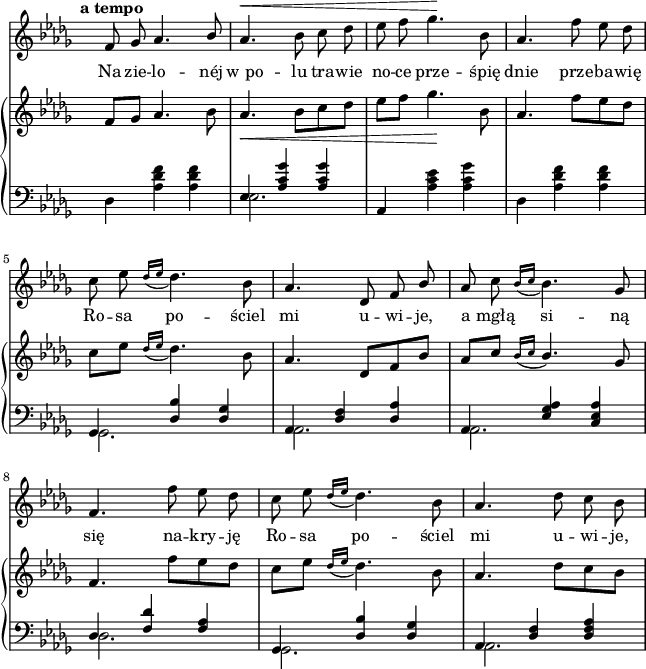 
sVarC = {  }

sVarCp = {  }

sVarA = { \tempo \markup { \bold "a tempo" } f8 ges aes4. \stemUp bes8 | \stemNeutral aes4.^\< bes8 c des | es f ges4.\! bes,8 | aes4. f'8 es des | c es \acciaccatura { des16[es] } des4. bes8 | aes4. des,8 f \stemUp bes \stemNeutral | aes c \acciaccatura { bes16[c] } bes4. ges8 | f4. f'8 es des | c es \acciaccatura { des16[es] } des4. bes8 | aes4. des8 c bes | }

sVarB = { f8[ges] aes4. bes8 | aes4._\< bes8[c des] | es[f] ges4.\! bes,8 | aes4. f'8[es des] | c[es] \acciaccatura { des16[es] } des4. bes8 | aes4. des,8[f bes] | \stemUp aes[c] \acciaccatura { bes16[c] } bes4. \stemNeutral ges8 | f4. f'8[es des] | c[es]] \acciaccatura { des16[es] } des4. bes8 | aes4. des8[c bes] | }

lVarA = \lyricmode { Na zie -- lo -- néj "w po" -- lu tra -- wie no -- ce prze -- śpię dnie prze -- ba -- wię Ro -- sa po -- ściel mi u -- wi -- je, a mgłą si -- ną się na -- kry -- ję Ro -- sa po -- ściel mi u -- wi -- je, }

lVarB = \lyricmode {  }

sVarCk = { \stemDown des4 <aes' des f> <aes des f> | << { \voiceOne es4 <aes c ges'> <aes c ges'> } \new Voice { \voiceTwo es2. } >> \oneVoice | aes,4 <aes' c es> <aes c ges'> | \stemDown des, <aes' des f> <aes des f> | \stemNeutral << { \voiceOne ges, <des' bes'> <des ges> | aes <des f> <des aes'> | aes <es' ges aes> <c es aes> | des <f des'> <f aes> | ges, <des' bes'> <des ges> | aes <des f> <des f aes> } \new Voice { \voiceTwo ges,2. | aes | aes | des | ges, | aes } >> \oneVoice | }

\paper { #(set-paper-size "a4")
 oddHeaderMarkup = "" evenHeaderMarkup = "" }
\header { tagline = ##f }
\version "2.18.2"
\score {
\midi {  }
\layout { line-width = #160
indent = 0\cm}
<<
  \new Staff { \clef "violin" \key des \major \time 3/4 \override Staff.TimeSignature #'transparent = ##t \autoBeamOff \relative g' { \sVarA } }
  \addlyrics { \lVarA }
  \addlyrics { \lVarB }
  \new PianoStaff <<
    \new Staff = "up" { \clef "violin" \key des \major \time 3/4 \override Staff.TimeSignature #'transparent = ##t \relative a' { \sVarB } }
    \new Staff = "down" { \clef "bass" \key des \major \time 3/4 \override Staff.TimeSignature #'transparent = ##t \relative a, { \sVarCk } }
  >>
>> }