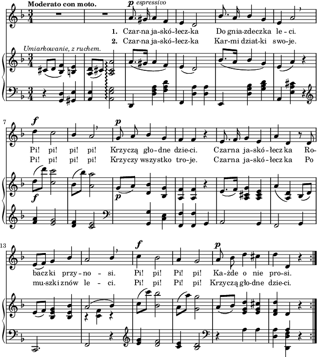 
sVarB = { cis8^\markup { \halign #-0.5 \small \italic "Umiarkowanie, z ruchem." } ([d] <bes f'>4) <b e> | <a d>8([cis]) <a cis a'>2\arpeggio | a'8.([gis16] a4 f) | e( d2) | % w1
bes'8.([a16] \stemUp bes4 \stemNeutral g) | e( a) r | d8_\f([d']) <c, c'>2 | bes8([bes']) <a, a'>2 | g8_\p([a]) <d, bes'>4 <bes g'> | % w2
<a f'> <a f'> r | e'8.([ f16]) <a, cis g'>4 <a cis e> | a'( <a, d>) bes8([d]) | e([f]) <bes, e g>4 <bes e bes'> | << { \voiceOne a'2( bes4) } \new Voice { \voiceTwo r <c, f> r } >> \oneVoice | c'8([c']) <bes, bes'>2 | a8([a']) <g, g'>2 | a8([bes]) <e, g d'>4 <e g cis> | <d f d'> \crossStaff d r \bar ":|." }

sVarA = { R2.*2 | a8.^\p^\markup { \halign #-1.5 \small \italic "espressivo" } gis16 a4 f | e d2 | % w1
\stemUp bes'8. a16 bes4 \stemNeutral g | e a2 \breathe | d4^\f c2 | \stemUp bes4 a2 \breathe | g8^\p a bes4 g | % w2
f f r | e8. f16 g4 e | a d, r8 d8 | e([f]) g4 bes | a2 bes4 \stemNeutral \breathe | c4^\f bes2 | a4 g2 | a8^\p bes d4 cis | d d, r \bar ":|." }

lVarA = \lyricmode { \set stanza = "1. " Czar -- na ja -- skó -- łecz -- ka Do gnia -- zde -- czka le -- ci. Pi! pi! pi! pi! Krzy -- czą gło -- dne dzie -- ci. Czar -- na ja -- skó -- łecz -- ka Ro -- bacz -- ki przy -- no -- si. Pi! pi! Pi! pi! Ka -- żde o nie pro -- si. }

lVarB = \lyricmode { \set stanza = "2. " Czar -- na ja -- skó -- łecz -- ka Kar -- mi dziat -- ki swo -- je. Pi! pi! pi! pi! Krzy -- czy wszy -- stko tro -- je. Czar -- na ja -- skó -- łecz -- ka Po mu -- szki znów le -- ci. Pi! pi! Pi! pi! Krzy -- czą gło -- dne dzie -- ci. }

sVarC = { r4 <g d'> <gis e'> | <a e'> <a e' g>2\arpeggio | d,4 <d' f a> <f a d> | f, <d' a'> <d a'> | % w1
e, <d' g bes> <g bes d> | a, <e' a cis> r | \clef "violin" <f' a> <e g>2 | <d f>4 <c e>2 | \clef "bass" s4 <g, g'> <c e> | % w2
<f, f'> <f f'> g | a2 g4 | f2 g4 | c,2. | f2 r4 | \clef "violin" <e'' g>4 <d f>2 | <c e>4 <bes d>2 | \clef "bass" r4 a a | <d, a'> << { \voiceOne \crossStaff a' } \new Voice { \voiceTwo <d,, d' f> } >> \oneVoice r }

\paper { #(set-paper-size "a4")
 oddHeaderMarkup = "" evenHeaderMarkup = "" }
\header { tagline = ##f }
\version "2.18.2"
\score {
\midi {  }
\layout { line-width = #160
\context { \PianoStaff \consists #Span_stem_engraver } indent = 0\cm}
<<
  \new Staff { \clef "violin" \key d \minor \time 3/4 \tempo \markup { \small \bold "Moderato con moto." } \autoBeamOff \relative a' { \sVarA } }
  \addlyrics { \small \lVarA }
  \addlyrics { \small \lVarB }
  \new PianoStaff <<
    \set PianoStaff.connectArpeggios = ##t
    \new Staff = "up" { \clef "violin" \key d \minor \time 3/4 \relative c' { \sVarB } }
    \new Staff = "down" { \clef "bass" \key d \minor \time 3/4 \relative g, { \repeat volta 2 { \sVarC } } }
  >>
>> }