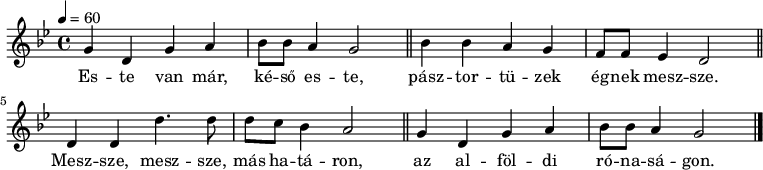 
{
   <<
   \relative c' {
      \key g \minor
      \time 4/4
      \tempo 4 = 60
      \set Staff.midiInstrument = "tuba"
      \transposition c'
%       Este van már, késő este,
        g'4 d g a bes8 bes a4 g2 \bar "||"
%       pásztortüzek égnek messze.
        bes4 bes a g f8 f es4 d2 \bar "||"
        \break
%       Messze, messze, más határon,
        d4 d d'4. d8 d c bes4 a2 \bar "||"
%       az alföldi rónaságon.
        g4 d g a bes8 bes a4 g2 \bar "|."
      }
   \addlyrics {
        Es -- te van már, ké -- ső es -- te,
        pász -- tor -- tü -- zek ég -- nek mesz -- sze.
        Mesz -- sze, mesz -- sze, más ha -- tá -- ron,
        az al -- föl -- di ró -- na -- sá -- gon.
      }
   >>
}
