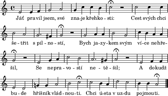 
\paper {paper-width = 16\cm}
\header {tagline = ##f}
\score {
\new Score \with {\remove "Bar_number_engraver"} <<
 \new Voice = "discant" \relative e' {
  \clef "treble"
  \key a \minor
  \time 4/4
  e2 e4 f g2 a g4 c c b c2^\fermata r
  c c4 c b2 a g2. fis4 g2^\fermata r
  g a4 a b2 g c4 b a a g2^\fermata r
  e g4 a c2 b a2. gis4 a2^\fermata r
  e f4 f e2 d g!4 g a2 b c^\fermata
  c b4 a d2 c b4 b a2^\fermata
  \bar "|."
  }
  \new Lyrics \lyricsto "discant" {
Jáť pra -- vil jsem, své zna -- je křeh -- ko -- sti:
Cest svých chci še -- třit s_pil -- no -- stí,
Bych ja -- zy -- kem svým ví -- ce ne -- hře -- šil,
Se ne -- pra -- vo -- stí ne -- tě -- šil;
A do -- kudž bu -- de hříš -- ník vlád -- nou -- ti.
Chci ú -- sta v_uz -- du po -- jmou -- ti.
  }
>>
}
\layout {indent = 0}
