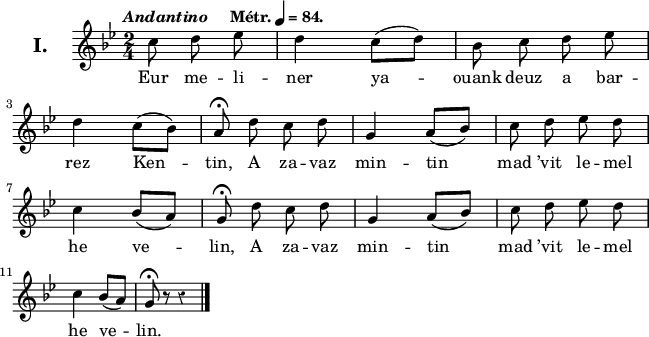 
\version "2.22.0"
\header {
  tagline = ##f
}
\score {
  <<
    \new Voice = "kan" {
      \autoBeamOff
      \relative c'' {
        \clef treble
        \key g \minor
        \set Staff.instrumentName = \markup {\huge \bold I.}
        \time 2/4
        \partial 8*3
        \override Rest #'style = #'classical
        \tempo \markup { \italic Andantino "   " Métr. \note {4} #1 = 84.}
 c8 d ees | d4 c8 ([d]) | bes c d ees | \break
d4 c8 ([bes]) | a^\fermata d c d | g,4 a8 ([bes]) | c d ees d | \break
c4 bes8 ([a]) | g^\fermata d' c d | g,4 a8 ([bes]) | c d ees d | \break
c4 bes8 ([a]) | g^\fermata r r4 \bar "|."
      }
    }
    \new Lyrics \lyricsto "kan" 
    {
Eur me -- li -- ner ya -- ouank deuz a bar -- rez Ken -- tin,
A za -- vaz min -- tin mad ’vit le -- mel he ve -- lin,
A za -- vaz min -- tin mad ’vit le -- mel he ve -- lin.
    }
  >>
  \layout { 
    line-width = #160
    ragged-last = ##t
  }
  \midi {
    \context {
      \Score
      tempoWholesPerMinute = #(ly:make-moment 84 4)
    }
  }
}
