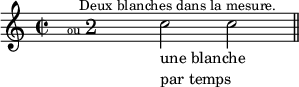 
\relative c''{
\override Score.NonMusicalPaperColumn #'padding = #8     % augmente l'espacement entre notes
\time 2/2 
s1 \bar ""        % pause (non affichée) + barre invisible
%{
   modifie une fois le texte qui suit d'une paire de nombre séparés par un point : "delta horizontal" (négatif : vers la gauche) et d'un "delta vertical" (négatif vers le bas).
   L’unité utilisée est l’espace de portée. Pour ne pas bouger le texte : \override TextScript #'extra-offset = #'(-0.0 . 0.0)
%}
\once \override TextScript #'extra-offset = #'(-8.0 . 3.8)
s1-\markup {  \fontsize #-2 {ou }  \fontsize #+3 {2 } } \bar ""
c2_\markup { \column { \line { une blanche } \line { par temps } } } 
c^\markup { \halign #0.5 \fontsize #-1  {"Deux blanches dans la mesure."} } 
\bar "||" 
}
