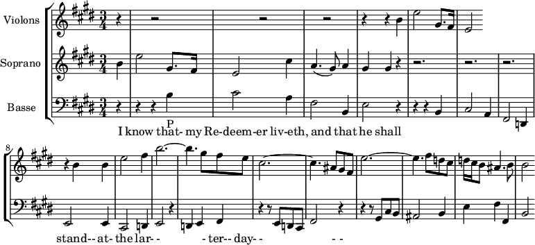 
\version "2.14.2"
\header {
  tagline = ##f
}
global= {
  \time 3/4
  \key e \major
}

violinOne = \new Voice \relative c'' {
  \set Staff.instrumentName = #"Violons "
 
  r4 s4 r2 s4 r2 s4 r2 r4 r4 b4 e2 gis,8. fis16 | e2

}

soprano = \new Voice \relative c'' {
  \set Staff.instrumentName = #"Soprano "
  \clef treble

  { \partial 4 b4 
  e2 gis,8. fis16 
  e2 cis'4
  a4.( gis8) a4
  gis4 gis r4
  r2.
  r2.
  r2.
  r4 b4 b 
  e2 fis4
  b2.~
  b4. gis8 fis e
  cis2.~ cis4. ais8 gis fis
  e'2.~ e4. fis8 d cis
  d16 cis b8 ais4. b8
  b2 }

    \addlyrics { I know that- my Re-deem-er liv-eth, and that he shall stand-- at- the lar- - - ter-- day- - - - }
}

basse = \new Voice \relative c {
  \set Staff.instrumentName = #"Basse "
  \clef bass

  r4 r4 r4 b'_"P" cis2 a4 | fis2 b,4 | e2 r4 | r4 r4  b | 
  cis2 a4 | fis2 d4 | e2 e4 | cis2 d4 | e2 r4 | d4 e fis | 
  r4 r8 e8 d cis | fis2  r4 | r4 r8 gis8 cis b  | ais2 b4 | 
  e4 fis fis, | b2

}

\score {
  \new StaffGroup <<
    \new Staff << \global \violinOne >>
    \new Staff << \global \soprano >>
    \new Staff << \global \basse >>
  >>
  \layout {
    \context {
      \Score
      \remove "Metronome_mark_engraver"
    }
  }
  \midi { }
}
