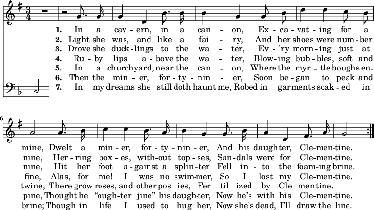 << \new Staff \relative d' { \time  3/4  \key g \major \autoBeamOff
  \repeat volta 7 { R2. | r2 g8. g16 | g4 d b'8. b16 | b4 g g8 b | d4 d c8 b |
  a2 a8. b16 | c4 c b8. a16 | b4 g g8. b16 | a4 d, fis8. a16 | g2 \bar "|" }}
\addlyrics { \set stanza = #"1. "
  In a cav -- ern, in a can -- on, 
  Ex -- ca -- vat -- ing for a mine, 
  Dwelt a min -- er, for -- ty -- nin -- er, 
  And his daugh -- ter, Cle -- men -- tine. }
\addlyrics { \set stanza = #"2. "
  Light she was, and like a fai -- ry, 
  And her shoes were num -- ber nine, 
  Her -- ring box -- es, with -- out top -- ses, 
  San -- dals were for Cle -- men -- tine. }
\addlyrics { \set stanza = #"3. "
  Drove she duck -- lings to the wa -- ter, 
  Ev -- ’ry morn -- ing just at nine, 
  Hit her foot a -- gainst a splin -- ter 
  Fell in -- to the foam -- ing brine. }
\addlyrics { \set stanza = #"4. "
  Ru -- by lips a -- bove the wa -- ter, 
  Blow -- ing bub -- bles, soft and fine, 
  Alas, for me! I was no swim -- mer, 
  So I lost my Cle -- men -- tine. }
\addlyrics { \set stanza = #"5. "
  In a church -- yard, near the can -- on, 
  Where the myr -- tle boughs en -- twine, 
  There grow roses, and other pos -- ies, 
  Fer -- til -- ized by Cle -- men -- tine. }
\addlyrics { \set stanza = #"6. "
  Then the min -- er, for -- ty -- nin -- er, 
  Soon be -- gan to peak and pine, 
  Thought he “ough -- ter jine” his daugh -- ter, 
  Now he’s with his Cle -- men -- tine. }
\addlyrics { \set stanza = #"7. "
  In my dreams she still doth haunt me,_Robed in gar -- ments soak -- ed in brine; 
  Though in life I used to hug her, 
  Now she’s dead, I’ll draw the line. }
\new Staff \relative c { \clef bass \key f \major \autoBeamOff \omit Staff.TimeSignature
  c } >>