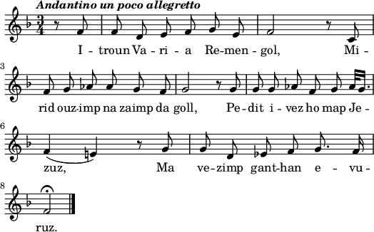 
  \header {
  tagline = ##f
}
\score {
<<
    \new Voice = "kan" {
      \autoBeamOff
      \relative c' {
        \clef treble
        \key f \major
        \time 3/4
        \partial 8*2
        %        \set melismaBusyProperties = #'()
        \override Rest #'style = #'classical
        \tempo \markup { \italic { Andantino un poco allegretto} }
        r8 f | f d e f g e | f2 r8 c | \break
        f g aes aes g f | g2 r8 g | g g aes f g aes32 [g16.] | \break
        f4 (e!) r8 g | g d ees f g8. f16 | \break
        f2\fermata \) \bar "|."
      }
    }
    \new Lyrics \lyricsto "kan" 
    {
      I -- troun Va -- ri -- a Re -- men -- gol,
      Mi -- rid ouz -- imp na zaimp da goll,
      Pe -- dit i -- vez ho map Je -- zuz,
      Ma ve -- zimp gant -- han e -- vu -- ruz.
    }
  >>
  \layout { 
  indent = #00
  line-width = #130
  ragged-last = ##t
  }
  \midi {
    \context {
      \Score
      tempoWholesPerMinute = #(ly:make-moment 90 4)
    }
}
}
