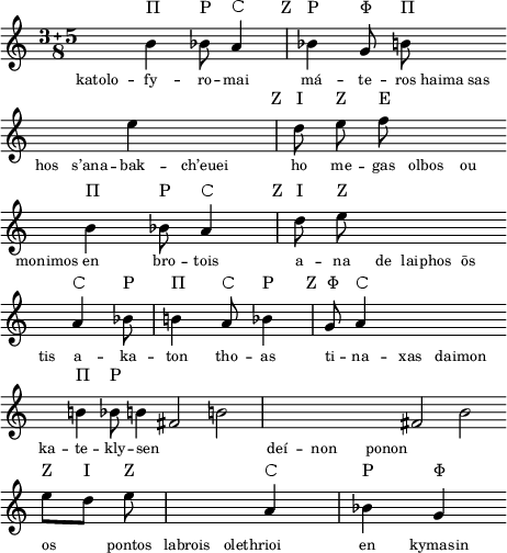 
\version "2.22.0"
notaVuota = {
  \once \hide Stem
  \once \hide NoteHead
}
\layout {
  indent = #0
  line-width = 11.5794\cm
  ragged-right = ##f
  ragged-last = ##f
}
\header {
  tagline = ##f
}
\fixed c' {
  \clef treble
  \key a \minor
  \compoundMeter #' ((3 5 8))
  \cadenzaOn
  \override TextScript.padding = #2

  \notaVuota a
  b4^\markup { Π }
  bes8^\markup { Ρ }
  a4^\markup { Ϲ }
  \bar "|"
  bes!4^\markup { \halign #4 { Z } \halign #-3 Ρ }
  g8^\markup { Φ }
  b8^\markup { Π }
  \notaVuota a
  \notaVuota a
  \bar "" \break

  \notaVuota a
  \notaVuota a
  e'4
  \notaVuota a
  \bar "|"
  d'8^\markup { \halign #3.5 { Z } \halign #-4 { I } }
  e'8^\markup { Z }
  f'8^\markup { E }
  \notaVuota a
  \notaVuota a
  \bar "" \break

  \notaVuota a
  b4^\markup { Π }
  bes8^\markup { Ρ }
  a4^\markup { Ϲ }
  \bar "|"
  d'8^\markup { \halign #3.5 { Z } \halign #-4 { I } }
  e'8^\markup { Z }
  \notaVuota a
  \notaVuota a
  \notaVuota a
  \bar "" \break

  \notaVuota a
  a4^\markup { Ϲ }
  bes!8^\markup { Ρ }
  \bar "|"
  b4^\markup { Π }
  a8^\markup { Ϲ }
  bes4^\markup { Ρ }
  \bar "|"
  g8^\markup { \halign #2.5 { Z } \halign #-2 { Φ } }
  a4^\markup { Ϲ }
  \notaVuota a
  \notaVuota a
  \bar "" \break

  \notaVuota a
  b4^\markup { Π }
  bes8^\markup { Ρ }
  b4
  fis2
  b!2
  \bar "|"
  \notaVuota b
  \notaVuota a
  \notaVuota a
  fis!2
  b2
  \bar "" \break

  e'8^\markup { Z }
  [d']^\markup { I }
  e'8^\markup { Z }
  \bar "|"
  \notaVuota a
  \notaVuota a
  a4^\markup { Ϲ }
  \bar "|"
  bes4^\markup { Ρ }
  g4^\markup { Φ }
  \bar "" \break
  
  \cadenzaOff
}
\addlyrics {
  \tiny katolo -- fy -- ro -- mai má -- te -- ros haima sas
  hos s’ana -- bak -- ch’euei ho me -- gas olbos ou
  monimos en bro -- tois  a -- na de laiphos ōs
  tis a -- ka -- ton tho -- as ti -- na -- xas daimon
  ka -- te -- kly -- sen _ _ deí -- non ponon _ _
  os _ pontos labrois olethrioi _ en kymasin
}
