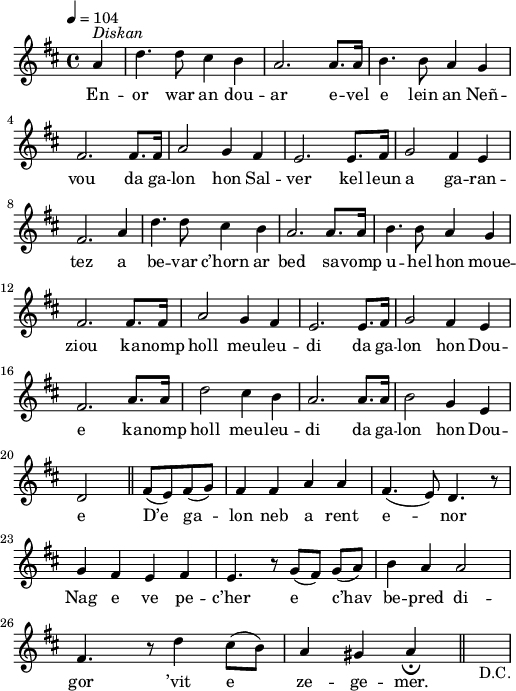 
\version "2.22.0"
\score {
  \new Staff {
    \relative c'{
      \clef treble
      \key d \major
      \override Rest #'style = #'classical
      \tempo 4=104
      \partial 4*1
      a'4^\markup{\italic Diskan} d4. d8 cis4 b | a2. a8. a16 | b4. b8 a4 g \break
      fis2. fis8. fis16 | a2 g4 fis | e2. e8. fis16 | g2 fis4 e |
      fis2. a4 | d4. d8 cis4 b | a2. a8. a16 | b4. b8 a4 g |
      fis2. fis8. fis16 | a2 g4 fis | e2. e8. fis16 | g2 fis4 e |
      fis2. a8. a16 | d2 cis4 b | a2. a8. a16 | b2 g4 e \break
      d2 \bar "||" fis8( e) fis( g) | fis4 fis a a | fis4.( e8) d4. r8 \break
      g4 fis e fis | e4. r8 g([ fis]) g([ a]) | b4 a a2 \break
      fis4. r8 d'4 cis8( b) | a4 gis a_\fermata \bar "||" s_\markup D.C.
    }
    \addlyrics{
      En -- or war an dou -- ar e -- vel e lein an Neñ --
      vou da ga -- lon hon Sal -- ver kel leun a ga -- ran --
      tez a be -- var c’horn ar bed sa -- vomp u -- hel hon moue --
      ziou ka -- nomp holl meu -- leu -- di da ga -- lon hon Dou --
      e ka -- nomp holl meu -- leu -- di da ga -- lon hon Dou --
      e D’e ga -- lon neb a rent e -- nor
      Nag e ve pe -- c’her e c’hav be -- pred di --
      gor ’vit e ze -- ge -- mer.
      
    }
  }
  \layout {
    indent = #00
    line-width = #125
  }
  \midi { }
}
\header { tagline = ##f }
