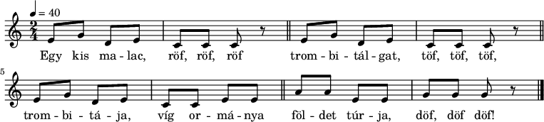 
{
   <<
   \relative c' {
      \key c \major
      \time 2/4
      \tempo 4 = 40
%      \set Staff.midiInstrument = "drawbar organ"
      \transposition c'
        \repeat unfold 2 { e8 g d e c c c r \bar "||" }
        e g d e c c e e \bar "||" a a e e g g g r \bar "|."
      }
   \addlyrics {
        Egy kis ma -- lac, röf, röf, röf
        trom -- bi -- tál -- gat, töf, töf, töf,
        trom -- bi -- tá -- ja, víg or -- má -- nya
        föl -- det túr -- ja, döf, döf döf!
      }
   >>
}
