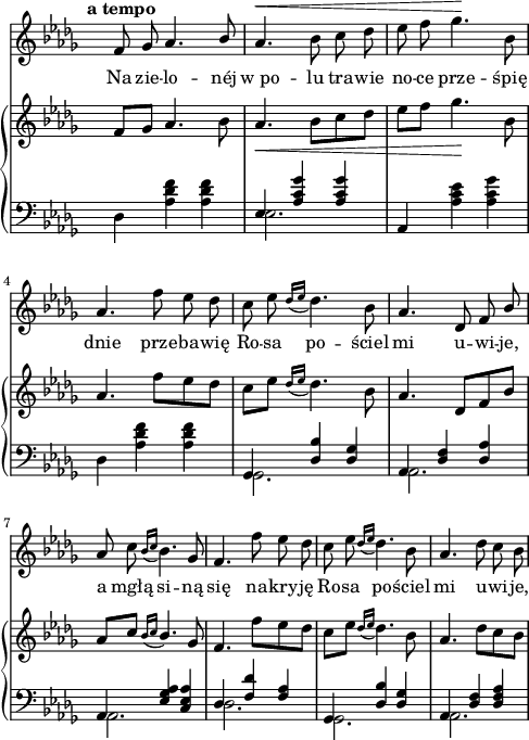 
sVarC = {  }

sVarCp = {  }

sVarA = { \tempo \markup { \bold "a tempo" } f8 ges aes4. \stemUp bes8 | \stemNeutral aes4.^\< bes8 c des | es f ges4.\! bes,8 | aes4. f'8 es des | c es \acciaccatura { des16[es] } des4. bes8 | aes4. des,8 f \stemUp bes \stemNeutral | aes c \acciaccatura { bes16[c] } bes4. ges8 | f4. f'8 es des | c es \acciaccatura { des16[es] } des4. bes8 | aes4. des8 c bes | }

sVarB = { f8[ges] aes4. bes8 | aes4._\< bes8[c des] | es[f] ges4.\! bes,8 | aes4. f'8[es des] | c[es] \acciaccatura { des16[es] } des4. bes8 | aes4. des,8[f bes] | \stemUp aes[c] \acciaccatura { bes16[c] } bes4. \stemNeutral ges8 | f4. f'8[es des] | c[es]] \acciaccatura { des16[es] } des4. bes8 | aes4. des8[c bes] | }

lVarA = \lyricmode { Na zie -- lo -- néj "w po" -- lu tra -- wie no -- ce prze -- śpię dnie prze -- ba -- wię Ro -- sa po -- ściel mi u -- wi -- je, a mgłą si -- ną się na -- kry -- ję Ro -- sa po -- ściel mi u -- wi -- je, }

lVarB = \lyricmode {  }

sVarCk = { \stemDown des4 <aes' des f> <aes des f> | << { \voiceOne es4 <aes c ges'> <aes c ges'> } \new Voice { \voiceTwo es2. } >> \oneVoice | aes,4 <aes' c es> <aes c ges'> | \stemDown des, <aes' des f> <aes des f> | \stemNeutral << { \voiceOne ges, <des' bes'> <des ges> | aes <des f> <des aes'> | aes <es' ges aes> <c es aes> | des <f des'> <f aes> | ges, <des' bes'> <des ges> | aes <des f> <des f aes> } \new Voice { \voiceTwo ges,2. | aes | aes | des | ges, | aes } >> \oneVoice | }

\paper { #(set-paper-size "a4")
 oddHeaderMarkup = "" evenHeaderMarkup = "" }
\header { tagline = ##f }
\version "2.18.2"
\score {
\midi {  }
\layout { line-width = #120
indent = 0\cm}
<<
  \new Staff { \clef "violin" \key des \major \time 3/4 \override Staff.TimeSignature #'transparent = ##t \autoBeamOff \relative g' { \sVarA } }
  \addlyrics { \lVarA }
  \addlyrics { \lVarB }
  \new PianoStaff <<
    \new Staff = "up" { \clef "violin" \key des \major \time 3/4 \override Staff.TimeSignature #'transparent = ##t \relative a' { \sVarB } }
    \new Staff = "down" { \clef "bass" \key des \major \time 3/4 \override Staff.TimeSignature #'transparent = ##t \relative a, { \sVarCk } }
  >>
>> }