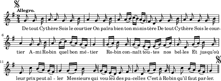 
\relative c'' {
  \time 2/4
  \key g \major
  \tempo "Allegro."
  \autoBeamOff
  \set Score.tempoHideNote = ##t
    \tempo 4 = 100
  \set Staff.midiInstrument = #"piccolo"
\mark \markup { \musicglyph #"scripts.segno" }
\partial 4 g8 g16 b | a8 a g g16 b | a4 g8 g16 b 
a8 a16[ (b)] c[ (b)] a[ (g)] | fis8 d g g16 b | a8 a g g16 b 
a4 g8 g16 b | a8 b16[ (c)] b[ (a)] g[ (fis)] | g4 \bar "||"
  g16[ (a)] b g 
g[ (fis)] e[ (d)] e[ (g)] fis[ (a)]
  g8 d g16[ (a)] b g
  e8 c' b16[ (a)] g[ (fis)] 
g4 g16[ (a)] b g
  g[ (fis)] e[ (d)] e8 fis
  g d g16[ (a)] b g 
e8 c' b16[ (a)] g[ (fis)]
  g4 \bar "||" \mark \markup { \musicglyph #"scripts.segno" }
}

\addlyrics {
De tout Cy -- thè -- re Sois le cour -- tier
On paî -- ra bien ton mi -- nis -- tè -- re
De tout Cy -- thè -- re Sois le cour -- tier
A -- mi Ro -- bin quel bon mé -- tier
Ro -- bin con -- naît tou -- tes nos bel -- les
Et jus -- qu’où leur prix peut al -- ler
Mes -- sieurs qui vou -- lez des pu -- cel -- les
C’est à Ro -- bin qu’il faut par -- ler.
}
