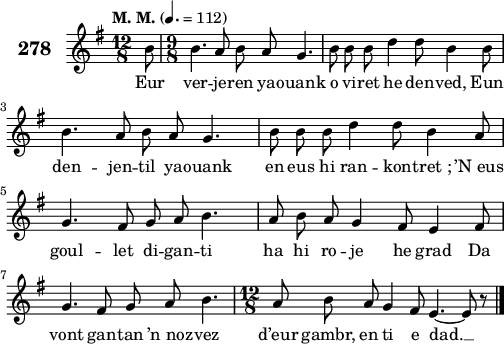 
\score {
 \new Staff {
  \set Staff.instrumentName = \markup {\huge \bold 278}
  \relative c'{
    \clef treble
    \tempo \markup {"M. M."} 4.= 112
    \autoBeamOff
    \key g \major
    \time 12/8 
    \partial 8*1
    b'8 \time 9/8 b4. a8 b a g4. | b8 b b d4 d8 b4 b8 | \break
    b4. a8 b a g4. | b8 b b d4 d8 b4 a8 | \break
    g4. fis8 g a b4. | a8 b a g4 fis8 e4 fis8 | \break
    g4. fis8 g a b4. | \time 12/8 a8 b a g4 fis8 e4. ~ e8 r8 \bar "|."
  }
  \addlyrics{
    Eur ver -- je -- ren ya -- ouank o vi -- ret he den -- ved, Eun
    den -- jen -- til ya -- ouank en eus hi ran -- kon -- tret_; ’N_eus
    goul -- let di -- gan -- ti ha hi ro -- je he grad Da
    vont gan -- tan ’n_noz -- vez d’eur gambr, en ti e dad. __
  }
 }
 \layout { line-width = #125 }
 \midi { }
}
\header { tagline = ##f }
