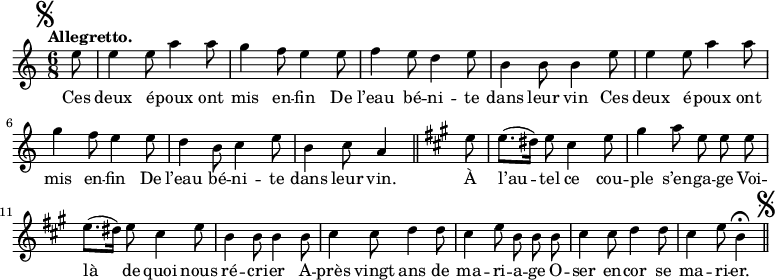 
\relative c'' {
  \time 6/8
  \key c \major
  \tempo "Allegretto."
  \autoBeamOff
  \set Score.tempoHideNote = ##t
    \tempo 4 = 110
  \set Staff.midiInstrument = #"piccolo"
\mark \markup { \musicglyph #"scripts.segno" }
\partial 8 e8 | e4 e8 a4 a8 | g4 f8 e4 e8 | f4 e8 d4 e8
b4 b8 b4 e8 | e4 e8 a4 a8 | g4 f8 e4 e8 | d4 b8 c4 e8
b4 c8 a4 \bar "||"
  \key a \major
  e'8 | e8.[ (dis16)] e8 cis4 e8 | gis4 a8 e e e
e8.[ (dis16)] e8 cis4 e8 | b4 b8 b4 b8 | cis4 cis8 d4 d8
% {page suivante}
cis4 e8 b b b | cis4 cis8 d4 d8 | cis4 e8 b4\fermata
\bar "||" \mark \markup { \musicglyph #"scripts.segno" }
}

\addlyrics {
Ces deux é -- poux ont mis en -- fin
De l’eau bé -- ni -- te dans leur vin
Ces deux é -- poux ont mis en -- fin
De l’eau bé -- ni -- te dans leur vin.
À l’au -- tel ce cou -- ple s’en -- ga -- ge
Voi -- là de quoi nous ré -- cri -- er
A -- près vingt ans de ma -- ri -- a -- ge
O -- ser en -- cor se ma -- ri -- er.
}
