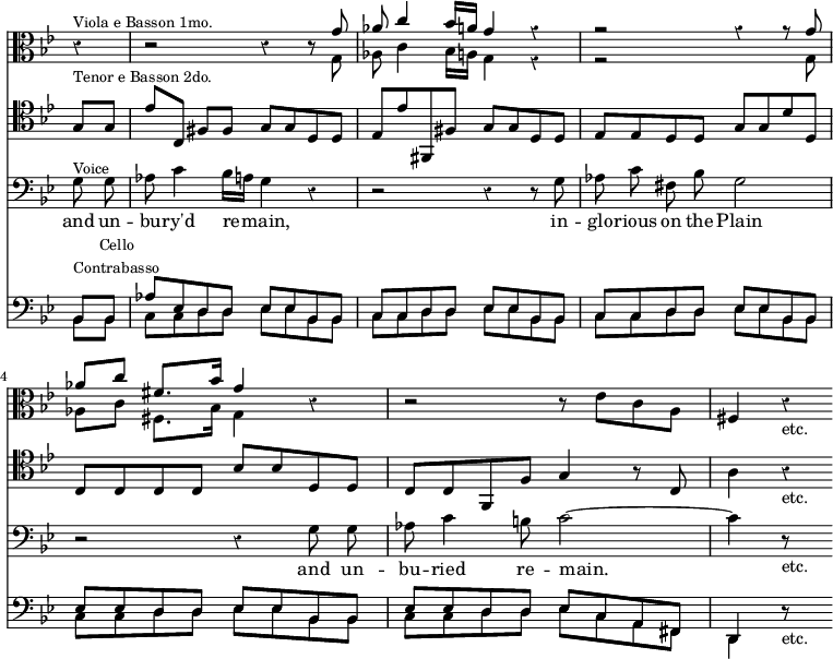 { << \new Staff \relative g' { \clef alto \key g \minor \override Score.TimeSignature #'stencil = ##f \override Score.Rest #'style = #'classical \time 4/4 \partial 4
 r4^\markup \small "Viola e Basson 1mo." |
 r2 r4 r8 << { g8 | aes c4 bes16 a g4 r | %eol1
               r2 r4 r8 g | aes[ c] fis,8. bes16 g4 } \\
             { g,8 | aes c4 bes16 a g4 r | %eol1
               r2 s4 s8 g | aes[ c] fis,8. bes16 g4 } >> %eol2
 r4 | r2 r8 ees' c a | fis4 r_"etc." }
\new Staff { \clef tenor \key g \minor
 g8^\markup \small "Tenor e Basson 2do." g |
 ees'[ c] fis fis g g d d | ees ees' fis, fis g g d d | %eol1
 ees ees d d g g d' d | c c c c bes bes d d | %eol2
 c c f, f g4 r8 c | a4 r_"etc." }
\new Staff \relative g { \clef bass \key g \minor \autoBeamOff
  g8^\markup \small "Voice" g | aes c4 bes16[ a] g4 r |
   r2 r4 r8 g |%1
  aes c fis, bes g2 | r2 r4 g8 g | %end line 2
  aes c4 b8 c2 ~ | c4 r8*2/1_"etc." }
\addlyrics { and un -- bu -- ry'd re -- main, in --
 glo -- rious on the Plain and un -- bu -- ried re -- main. }
\new Staff << \clef bass \key g \minor
 \new Voice \relative b, { \stemUp
  bes8^\markup \small \center-column { Cello Contrabasso } bes |
  aes' ees d d ees ees bes bes | c c d d ees ees bes bes | %eol1
  c c d d ees ees bes bes | ees ees d d ees ees bes bes | %eol2
  ees ees d d ees c a fis | d4 r8*2/1_"etc." }
 \new Voice \relative b, { \stemDown
  bes8 bes | \repeat unfold 4 { c c d d ees ees bes bes }
  c c d d ees c a fis | d4 } >> >> }