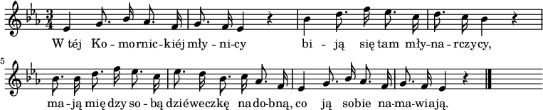  
\relative c' {
\set Staff.midiInstrument = "flute" 
\key c \minor
\time 3/4
\autoBeamOff
es4 g8. \stemUp bes16 \stemNeutral aes8. f16 | g8. f16 es4 r | bes'4 d8. f16 es8. c16 | d8. c16 bes4 r | bes8. bes16 d8. f16 es8. c16 | es8. d16 bes8. c16 aes8. f16 |
es4 g8. \stemUp bes16 \stemNeutral aes8. f16 | g8. f16 es4 r \bar "|." s
}
\addlyrics {
W_téj Ko -- mo -- rnic -- kiéj mły -- ni -- cy
bi -- ją się tam mły -- na -- rczy -- cy,
ma -- ją mię -- dzy so -- bą
dzié -- wecz -- kę na -- do -- bną,
co ją so -- bie na -- ma -- wia -- ją.

}
