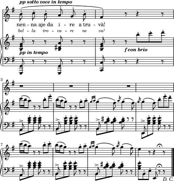 
sVarUp = { \relative c' { 
  <b e g>8_\markup {\bold  \italic {pp in tempo} } r r <b dis a'> r r
  <b e g>8 r r_\markup {\bold  \italic {f con brio} } 
    b''-. c-. d-. 
    c16\( b16 a8\) r r b-. e-. 
    b16\( a16 g8\) r r 
    g-.[ a-.] \slashedGrace {g16 a} g4\( fis8\) \slashedGrace a g4\( fis8\) 
  \break
  \slashedGrace g g4\( fis8\) 
     b-. e-. d-. c16\( b16 a8\) r r b-. c-. 
     b16\( a16 g8\) r r 
     g-.[ a-.] \slashedGrace {g16 a} g4\( fis8\) \slashedGrace a g4\( fis8\)
  e4 r8 r4^\markup{" " \hspace #0.5 \musicglyph #"scripts.ufermata"}  r8
 \bar "|."
} }

lyricsII = \lyricmode { \override  LyricText.font-shape = #'italic
            \override LyricText.font-size = #-1
bel -- la tro -- va -- re ne va! }

sVarLow = { \relative c { 
   \repeat unfold 2 { <g, g'>8 r r }
   <c c'>8 r  r r4 r8
  } 
  <<
  \relative { 
   a,8^>  s2 s8
   b^> s2 s8
   b^>  s2 s8
   \break
   e,^>  s2 s8
   a^> s2 s8
   b^> s2 s8
   b^>  s2 s8
   s8 s s e,-. s\fermata s
  }
 \\ 
  \relative {
   a,8[ <a' c e>^. q^.] q^. d,\rest d\rest 
   b8[  <g' b e>^. q^.] q^. d\rest d\rest 
   b8[  <a' b dis>^. q^.] q^. d\rest d\rest 
   \break
   e,,8[  <g' b e>^. q^.] q^. d\rest d\rest 
   a8[  <a' c e>^. q^.] q^. d,\rest d\rest 
   b8[  <g' b e>^. q^.] q^. d\rest d\rest 
   b8[  <a' b dis>^. q^.] q^. d,\rest d\rest 
   <g b e>^.[ b,^. e^.] s8 d\rest d\rest_\markup{\italic {D. C.} }
  }
  >> }

lyricsI = \lyricmode { nen -- na aje_da i -- re a_tru -- và! }

smelody = { \relative c'' { 
  \set melismaBusyProperties = #'() 
  \autoBeamOff
  \stemNeutral b8^.^\markup {\bold \italic {pp sotto voce in tempo} }\( c^. b^. a^. g^. b^. fis4\) r8 r4 r8 
  r1 r1 r1
    } }

\paper { #(set-paper-size "a4")
 oddHeaderMarkup = "" evenHeaderMarkup = "" }
\header { tagline = ##f }
\version "2.18.2"
\score {
\midi {  }
\layout { line-width = #140
indent = 0\in 
  \context {
    \override VerticalAxisGroup.remove-first = ##t
  }}
<<
    \new Staff 
    {
       \new Voice =  "melodia"
       \key g \major \omit Staff.TimeSignature \time 6/8 \smelody
    }
    \new Lyrics {
        \lyricsto melodia 
        \lyricsI
    }
    \new Lyrics {
        \lyricsto melodia
        \lyricsII
    }
  \new PianoStaff 
     <<
       \new Staff = "upper" { \key g \major  \omit Staff.TimeSignature \time 6/8 \sVarUp }
       \new Staff = "lower" { \clef bass  \key g \major  \omit Staff.TimeSignature \time 6/8 
                              \sVarLow   }
     >>
>>
  \midi { } }