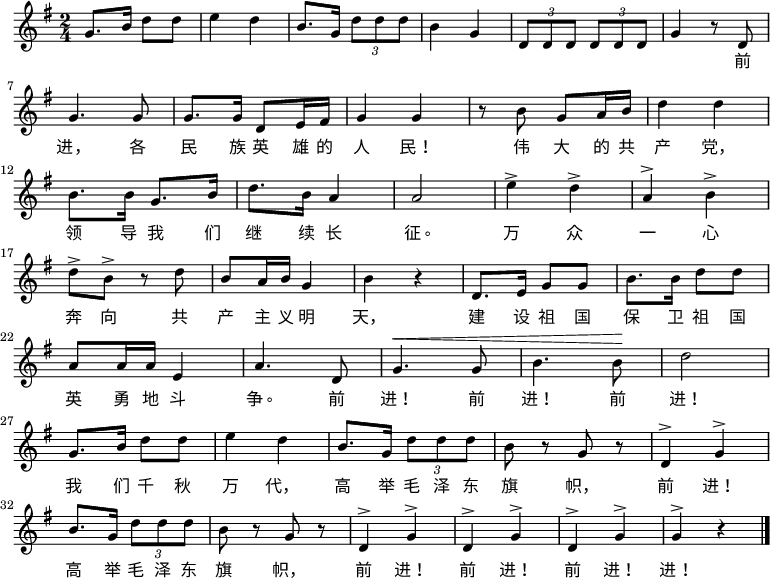 
  \relative g' {
    \key g \major \time 2/4
    g8. b16 d8 d8 \bar "|" e4 d4 \bar "|" b8. g16 \times 2/3 {d'8 d d} \bar "|" b4 g4 \bar "|" \times 2/3 {d8 d d} \times 2/3 {d8 d d} \bar "|" g4 r8 d8 \bar "|" \break
    g4. g8 \bar "|" g8. g16 d8 e16 fis16 \bar "|" g4 g4 \bar "|" r8 b8 g8 a16 b16 \bar "|" d4 d4 \bar "|" \break
    b8. b16 g8. b16 \bar "|" d8. b16 a4 \bar "|" a2 \bar "|" e'4^> d4^> \bar "|" a4^> b4^> \bar "|" \break
    d8^> b8^> r8 d8 \bar "|" b8 a16 b16 g4 \bar "|" b4 r4 \bar "|" d,8. e16 g8 g8 \bar "|" b8. b16 d8 d8 \bar "|" \break
    a8 a16 a16 e4 \bar "|" a4. d,8 \bar "|" ^\< g4. g8 \bar "|" b4. b8 \! \bar "|" d2 \bar "|" \break
    g,8. b16 d8 d8 \bar "|" e4 d4 \bar "|" b8. g16 \times 2/3 {d'8 d d} \bar "|" b8 r8 g8 r8 \bar "|" d4^> g4^> \bar "|" \break
    b8. g16 \times 2/3 {d'8 d d} \bar "|" b8 r8 g8 r8 \bar "|" d4^> g4^> \bar "|" d4^> g4^> \bar "|" d4^> g4^> \bar "|" g4^> r4 \bar "|."
  }
    \addlyrics {
        　 　 　 　 　 　 　 　 　 　 　 　 　 　 　 　 　 　 　 　 前
        进， 各 民 族 英 雄 的 人 民！ 伟 大 的 共 产 党，
        领 导 我 们 继 续 长 征。 万 众 一 心
        奔 向 共 产 主 义 明 天， 建 设 祖 国 保 卫 祖 国
        英 勇 地 斗 争。 前 进！ 前 进！ 前 进！
        我 们 千 秋 万 代， 高 举 毛 泽 东 旗 帜， 前 进！
        高 举 毛 泽 东 旗 帜， 前 进！ 前 进！ 前 进！ 进！
    }
 