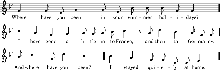 { \override Score.TimeSignature #'stencil = ##f \key bes \major \relative f' { \cadenzaOn f4 f8 d g4 g8 ees bes' bes bes f f4 \bar "||" \break 
c' a f g a8 g a bes c4 r8 a d4 bes a8 f f \bar "|" \break
a8 c4 f,8 d'4 bes \bar "||" bes g ees8 ees bes bes d4 \bar "||" }
\addlyrics { Where have you been in your sum -- mer hol -- i -- days? I have gone a lit -- tle in -- to France, and then to Ger -- ma -- ny. And where have you been? I stayed qui -- et -- ly at home. } }