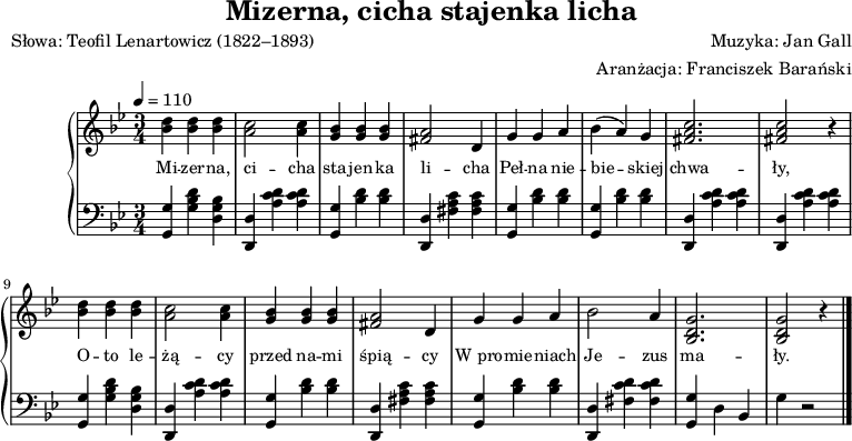 
\version "2.20.0"

\header{
title = "Mizerna, cicha stajenka licha"
poet = "Słowa: Teofil Lenartowicz (1822–1893)"
%meter = "Opracowanie:"
composer = "Muzyka: Jan Gall"
arranger = "Aranżacja: Franciszek Barański"
tagline = ""
}

global = {
\key g \minor
\time 3/4
\tempo 4=110
}

melodia = \new PianoStaff <<
\new Staff = "RH"
\relative c'' {
\clef treble
\global

% tu prawa ręka
   \autoBeamOff

   <bes d>4 <bes d> <bes d> |
   <a c>2 <a c>4 |
   <g bes> <g bes> <g bes> |
   <fis a>2 d4 |

   g4 g a |

      bes4( a) g |
      <fis a c>2. |
      <fis a c>2 r4 |

   <bes d>4 <bes d> <bes d> |
   <a c>2 <a c>4 |
   <g bes> <g bes> <g bes> |
   <fis a>2 d4 |

   g4 g a |

      bes2 a4 |
      <bes, d g>2. |
      <bes d g>2 r4 \bar "|."

}
\addlyrics { \small {
% tu liryka
   Mi -- zer -- na, ci -- cha sta -- jen -- ka li -- cha
   Peł -- na nie -- bie -- skiej chwa -- ły,
   O -- to le -- żą -- cy przed na -- mi  śpią -- cy
   W_pro -- mie -- niach Je -- zus ma -- ły.
} }
\new Staff = "LH" {
\clef bass
\global

% tu lewa ręka

   <g, g>4 <g bes d'> <g bes d> |
   <d, d> <a c' d'> <a c' d'> |
   <g, g> <bes d'> <bes d'> |
   <d, d> <fis a c'> <fis a c'> |

   <g, g> <bes d'> <bes d'> |

   <g, g> <bes d'> <bes d'> |
   <d, d> <a c' d'> <a c' d'> |
   <d, d> <a c' d'> <a c' d'> |

   <g, g>4 <g bes d'> <g bes d> |
   <d, d> <a c' d'> <a c' d'> |
   <g, g> <bes d'> <bes d'> |
   <d, d> <fis a c'> <fis a c'> |

   <g, g> <bes d'> <bes d'> |

   <d, d> <fis c' d'> <fis c' d'> |
   <g, g> d bes, |
   g4 r2 \bar "|."
 
}

>>

\score{
   \melodia
   \layout{}
}
\score{
   \unfoldRepeats
   \melodia
   \midi{}
}
