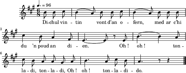 
\version "2.16.2"
\header {
  tagline = ##f
}
\score {
  <<
    \new Voice = "kan" {
      \autoBeamOff
      \relative c'' {
        \clef treble
        \key a \major
        \time 6/8
        \partial 8*3
         \tempo 4.=96
b8 b cis | b4 (a8) b b cis | b4 (a8) b b b | \break
cis4 b8 a4 fis8 | e4. ~ e8 r8 e8 | b'4. (b4) a8 | \break
cis8 b a a gis a | b4. a8 cis b | a4. r8 r4 \bar "|."
      }
    }
    \new Lyrics \lyricsto "kan" 
    {
Di -- chul vin -- tin vont d’an o -- fern,
med ar c’hi du ’n_poud an di -- en. Oh_!
oh_! ton -- la -- di, ton -- la -- di, Oh_!
oh_! ton -- la -- di -- do.
    }
  >>
  \layout { 
     line-width = #160
  }
  \midi {
    \context {
      \Score
      tempoWholesPerMinute = #(ly:make-moment 64 4)
    }
  }
}
