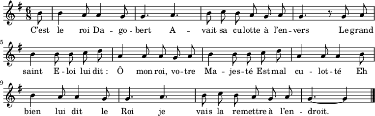 
\relative c'' {
  \key g \major
  \time 6/8
  \partial 8
  \autoBeamOff
  b8
  b4 a8 a4 g8
  g4. a
  
  b8 c b a g a
  g4. r8 g a
  
  b4 b8 b c d
  a4 a8 a g a
  
  b4 b8 b c d
  a4 a8 a4 b8
  b4 a8 a4 g8
  
  g4. a
  b8 c b a g a
  g4.~ g4 \bar "|."
}
\addlyrics{
  C’est le roi Da -- go -- bert
  A -- vait sa cu -- lotte à l’en -- vers
  Le grand saint E -- loi lui dit_:
  Ô mon roi, vo -- tre Ma -- jes -- té
  Est mal cu -- lot -- té
  Eh bien lui dit le Roi
  je vais la re -- mettre à l’en -- droit.
}
\midi {
  \context {
    \Score
    tempoWholesPerMinute = #(ly:make-moment 100 4)
  }
}
