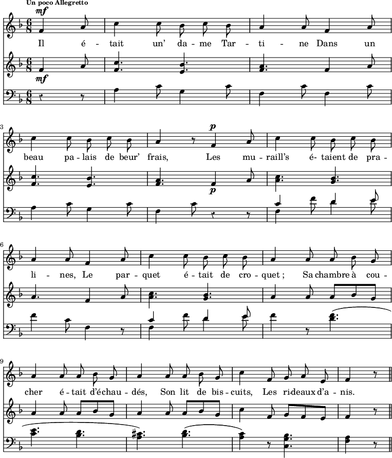 
\relative c' { 
<<
\new Staff  {
  \clef treble
  \key f \major
  \time 6/8
  \tempo \markup \fontsize #-2 { Un poco Allegretto } % 4.=100
  \override Rest #'style = #'classical
  \autoBeamOff 
  \set Staff.midiInstrument = #"piccolo"
\partial 8*3 f4^\mf a8 | c4 c8 bes c bes | a4 a8 f4 a8 | \break
c4 c8 bes c bes | a4 r8 f4^\p a8 | c4 c8 bes c bes | \break
a4 a8 f4 a8 | c4 c8 bes c bes | a4 a8 a bes g | \break
a4 a8 a bes g | a4 a8 a bes g | c4 f,8 g a e | f4 r8  \bar "||" \break
}
\addlyrics {
Il é -- tait un’ da -- me Tar -- ti -- ne
Dans un beau pa -- lais de beur’ frais,
Les mu -- raill’s é- taient de pra -- li -- nes,
Le par -- quet é -- tait de cro -- quet_;
Sa chambre à cou -- cher é -- tait d’é -- chau -- dés,
Son lit de bis -- cuits,
Les ri -- deaux d’a -- nis.
}
\new Staff  {
  \clef treble
  \key f \major
  \time 6/8
  \override Rest #'style = #'classical
\partial 8*3 f4\mf a8 | <c f,>4. <bes e,> | <a f> f4 a8 | \break
<c f,>4. <bes e,> | <a f>4. f4_\p a8 | <c a>4. <bes g> | \break
a4. f4 a8 | <c a>4. <bes g> | a4 a8 a[ bes g] | \break
a4 a8 a[ bes g] | a4 a8 a[ bes g] | c4 f,8 g[ f e] | f4 r8 \bar "||" \break
}
\new Staff  {
  \clef bass
  \key f \major
  \time 6/8
  \override Rest #'style = #'classical
\partial 8*3 r4 r8 | a,4 c8 g4 c8 | f,4 c'8 f,4 c'8 | \break
 a4 c8 g4 c8 | f,4 c'8 r4 r8 | << { c4 }  \\  { f,4 } >> f'8 << { d4 e8} \\ { d4 e8} >> | \break
 f4 c8 f,4 r8 | << { c'4 }  \\  { f,4 } >> f'8 << { d4 e8} \\ { d4 e8} >> | f4 r8 <f d>4.( | \break
 <e c>4. <d bes> | <cis a>) <d bes>( | <c a>4) r8 <bes g c,>4. | <a f>4 r8 \bar "||" \break
}
>>
}
