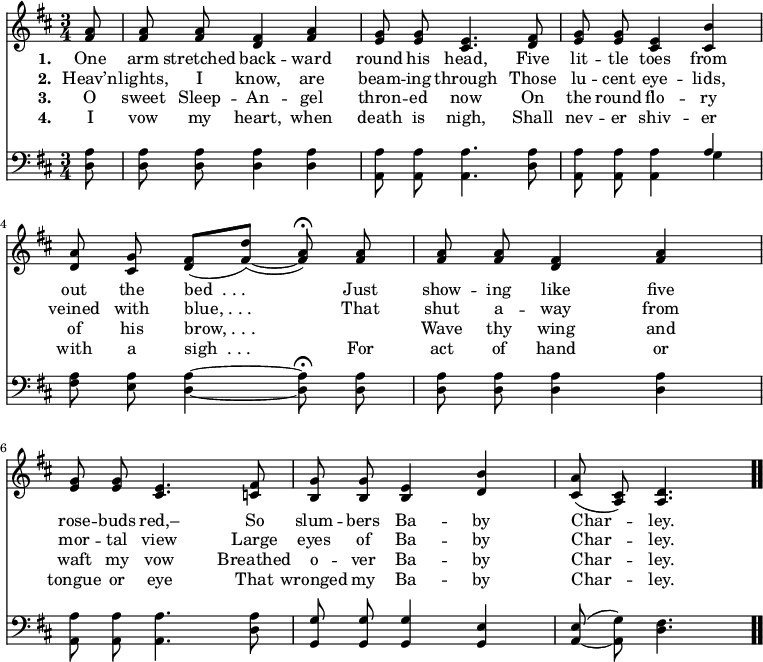 \relative c' { << \new Voice = "a" { \time 3/4 \key d \major \partial 8 \autoBeamOff <fis a>8 <fis a> <fis a> <d fis>4 <fis a> <e g>8 <e g> <cis e>4. <d fis>8 <e g> <e g> <cis e>4 <cis b'> <d a'>8 <cis g'> <d fis>([<fis d'>])( ~ <fis a>) \fermata <fis a> <fis a> <fis a> <d fis>4 <fis a> <e g>8 <e g> <cis e>4. <c fis>8 <b g'> <b g'> <b e>4 <d b'> <cis a'>8(<a cis>) <a d>4. \bar ".." } \new Lyrics \lyricmode { \set associatedVoice = #"a" \set stanza = #"1. " One8 arm stretched back4 -- ward round8 his head,4. Five8 lit -- tle toes4 from out8 the bed__._._.4. Just8 show -- ing like4 five rose8 -- buds red,–4. So8 slum -- bers Ba4 -- by Char -- ley.4. } \new Lyrics \lyricmode { \set associatedVoice = #"a" \set stanza = #"2. " Heav’n8 -- lights, I know,4 are beam8 -- ing through4. Those8 lu -- cent eye4 -- lids, veined8 with blue,_._._.4. That8 shut a -- way4 from mor8 -- tal view4. Large8 eyes of Ba4 -- by Char -- ley.4. } \new Lyrics \lyricmode { \set associatedVoice = #"a" \set stanza = #"3. " O8 sweet Sleep -- An4 -- gel thron8 -- ed now4. On8 the round flo4 -- ry of8 his brow,_._._.4. \skip8 Wave8 thy wing4 and waft8 my vow4. Breathed8 o -- ver Ba4 -- by Char -- ley.4. } \new Lyrics \lyricmode { \set associatedVoice = #"a" \set stanza = #"4. " I8 vow my heart,4 when death8 is nigh,4. Shall8 nev -- er shiv4 -- er with8 a sigh__._._.4. For8 act of hand4 or tongue8 or eye4. That8 wronged my Ba4 -- by Char -- ley.4. } \new Staff { \time 3/4 \key d \major \partial 8 \autoBeamOff \clef bass <d, a'>8 <d a'> <d a'> <d a'>4 <d a'> <a a'>8 <a a'> <a a'>4. <d a'>8 <a a'>8 <a a'> <a a'>4 << { a' } \\ { g } >> <fis a>8 <e a> <d a'>4 ~ <d a'>8 \fermata <d a'> <d a'> <d a'> <d a'>4 <d a'> <a a'>8 <a a'> <a a'>4. <d a'>8 <g, g'> <g g'> <g g'>4 <g e'> <a e'>8( ~ <a g'>) <d fis>4. } >> }