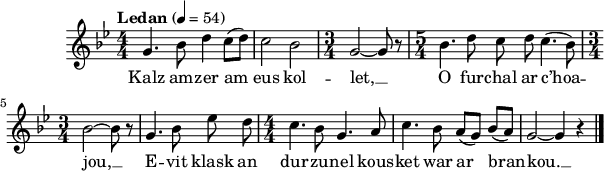 
\score {
 \version "2.18.2"
 \new Staff {
  \relative c'{
    \clef treble
    \key bes \major
    \tempo \markup {"Ledan"} 4= 54
    \autoBeamOff
    \numericTimeSignature
    \time 4/4 
    g'4. bes8 d4 c8([ d]) | c2 bes | \time 3/4 g2~ g8 r | \time 5/4 bes4. d8 c d c4.( bes8) | 
    \time 3/4 bes2~ bes8 r | g4. bes8 ees d | \time 4/4 c4. bes8 g4. a8 | c4. bes8 a([ g]) bes([ a]) | g2~ g4 r \bar "|."
}
\addlyrics {
Kalz am -- zer am eus kol -- let, __ O fur -- chal ar c’hoa --
jou, __ E -- vit klask an dur -- zu -- nel kous -- ket war ar bran -- kou. __
  }
 }
 \layout { line-width = #150 }
 \midi { }
}
\header { tagline = ##f }
