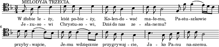 

\relative c {\clef tenor
\key f \major
\time 3/4
\autoBeamOff

f8
^\markup { MELODYJA TRZECIA. }
a c4 c |
\stemDown d8 d bes4 d |
c8 c a4 bes |
c8 c a2 
\bar ":|:" 
\stemUp f8 \stemDown f' f4( e16)[d c8] |
d8 d d4( c8)[ bes] |
c8 c c4( bes8)[ a] |
c8 a a4 g |
bes4. g8 a bes |
c8 c a2
\bar ":|"
}
\addlyrics { \small {
W_żło -- bie le -- ży, któż po -- bie -- ży,
Ko -- len -- do -- wać ma -- łe -- mu,
Pa -- stu -- szkowie przy -- by -- wajcie,
Je -- mu wdzięcznie przy -- gry -- waj -- cie,
Ja -- ko Pa -- nu na -- sze -- mu. 
} }
\addlyrics { \small {
Je -- zu -- so -- wi Chry -- stu -- so -- wi,
Dziś do nas ze -- sła -- ne -- mu?
} }
