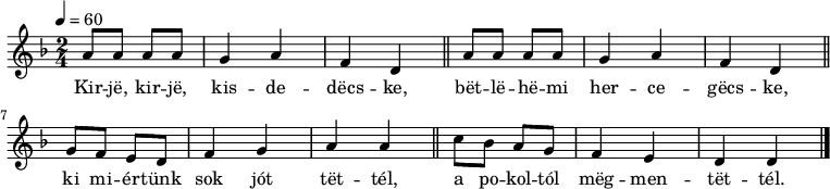 
{
   <<
   \relative c' {
      \key d \minor
      \time 2/4
      \tempo 4 = 60
      \set Staff.midiInstrument = "drawbar organ"
      \transposition c'
%       Kirje, kirje, kisdedecske, betlehemi hercegecske,
        \repeat unfold 2 { a'8 a a a g4 a f d \bar "||" }
%       ki miértünk sok jót tettél, a pokoltól megmentettél.
        g8 f e d f4 g a a \bar "||" c8 bes a g f4 e d d \bar "|."
      }
   \addlyrics {
        Kir -- jë, kir -- jë, kis -- de -- dëcs -- ke,
        bët -- lë -- hë -- mi her -- ce -- gëcs -- ke,
        ki mi -- ér -- tünk sok jót tët -- tél,
        a po -- kol -- tól mëg -- men -- tët -- tél.
      }
   >>
}
