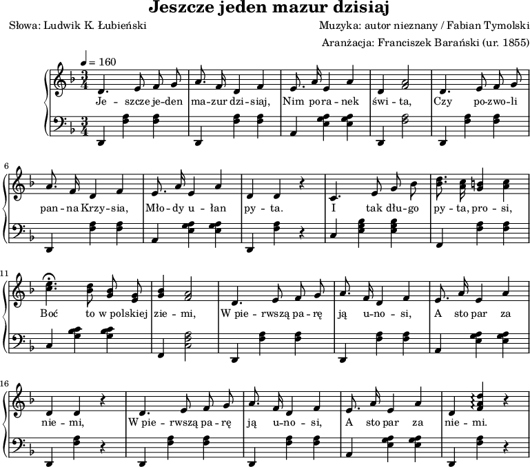 
\version "2.20.0"

\header{
   title = "Jeszcze jeden mazur dzisiaj"
   poet = "Słowa: Ludwik K. Łubieński"
   composer = "Muzyka: autor nieznany / Fabian Tymolski"
   arranger = "Aranżacja: Franciszek Barański (ur. 1855)"
   tagline = ""
}

\score {

\new PianoStaff{
<<
   \new Staff="RH" \relative c'{
      \clef treble
      \key f \major
      \time 3/4
      \tempo 4=160 

      \autoBeamOff

      d4. e8 f g |
      a8. f16 d4 f |
      e8. a16 e4 a |
      d, <f a>2 |

      d4. e8 f g |
      a8. f16 d4 f |
      e8. a16 e4 a |
      d, d r |     

      c4. e8 g bes |
      <bes d>8. <a c>16 <g b>4 <a c> |
      <c e>4. \fermata <bes d>8 <g bes> <e g> |
      <g bes>4 <f a>2 |

      d4. e8 f g |
      a8. f16 d4 f |
      e8. a16 e4 a |
      d, d r |

      d4. e8 f g |
      a8. f16 d4 f |
      e8. a16 e4 a |
      d, <f a d>\arpeggio r |
   }
   \addlyrics { \small {
Je -- szcze je -- den ma -- zur dzi -- siaj,
Nim po -- ra -- nek świ -- ta,
Czy po -- zwo -- li pan -- na Krzy -- sia,
Mło -- dy u -- łan py -- ta.

I tak dłu -- go py -- ta, pro -- si,
Boć to w_po -- lskiej zie -- mi,
W_pie -- rwszą pa -- rę ją u -- no -- si,
A sto par za nie -- mi,

W_pie -- rwszą pa -- rę ją u -- no -- si,
A sto par za nie -- mi.
   } }
   \new Staff="LH"{
      \clef bass
      \key f \major
      \time 3/4
      \tempo 4=160

      d,4 <f a> <f a> |
      d, <f a> <f a> |
      a, <e g a> <e g a> |
      d, <f a>2 | 

      d,4 <f a> <f a> |
      d, <f a> <f a> |
      a, <e g a> <e g a> |
      d, <f a> r |

      c4 <e g bes> <e g bes> |
      f, <f a> <f a> |
      c <g bes c'> <g bes c'> |
      f, <c f a>2 |

      d,4 <f a> <f a> |
      d, <f a> <f a> |
      a, <e g a> <e g a> |
      d, <f a> r |

      d,4 <f a> <f a> |
      d, <f a> <f a> |
      a, <e g a> <e g a> |
      d, <f a> r |
   }
>>
}

\layout{}
\midi{}
}
