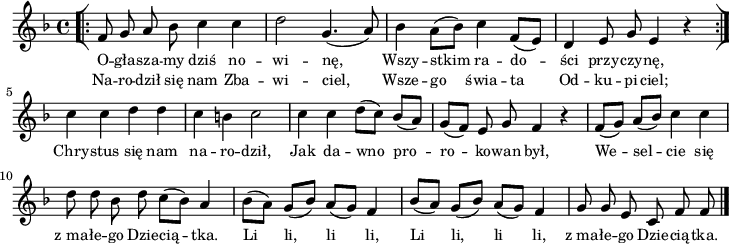 
lVarA = \lyricmode { O -- gła -- sza -- my dziś no -- wi -- nę, Wszy -- stkim ra -- do -- ści przy -- czy -- nę, Chry -- stus się nam na -- ro -- dził, Jak da -- wno pro -- ro -- ko -- wan był, We -- sel -- cie się z_ma -- łe -- go Dzie -- cią -- tka. Li li, li li, Li li, li li, z_ma -- łe -- go Dzie -- cią -- tka. }

sVarArep = { \bar "[|:" f8 g a bes c4 c | d2 g,4.(a8) | bes4 \stemDown a8([bes]) \stemNeutral c4 f,8([e]) | d4 e8 g e4 r \bar ":|]" }

lVarB = \lyricmode { Na -- ro -- dził się nam Zba -- wi -- ciel, Wsze -- go świa -- ta Od -- ku -- pi -- ciel; }

sVarAk = { c' c d d | c b c2 | c4 c d8([c]) bes([a]) | g([f]) e g f4 r | f8([g]) a([bes]) c4 c | d8 d bes d c([bes]) a4 | \stemDown bes8([a]) \stemNeutral g([bes]) a([g]) f4 | bes8([a]) g([bes]) a([g]) f4 | g8 g e c f f \bar "|." }

\paper { #(set-paper-size "a4")
 oddHeaderMarkup = "" evenHeaderMarkup = "" }
\header { tagline = ##f }
\version "2.18.2"
\score {
\midi {  }
\layout { line-width = #180
indent = 0\cm}
\new Staff { \clef "violin" \key d \minor \time 4/4 \autoBeamOff \relative f' { \repeat volta 2 { \sVarArep } \sVarAk } }
  \addlyrics { \small \lVarA }
  \addlyrics { \small \lVarB } }