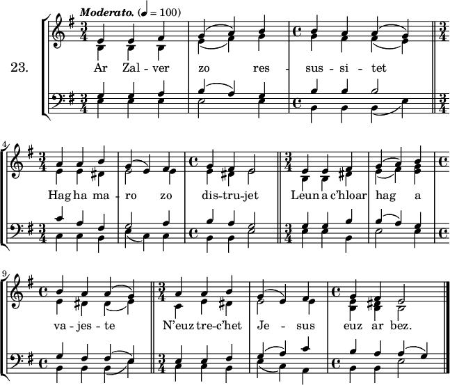 
\version "2.16.2"
\header {
  tagline = ##f
}
\score {
\new StaffGroup <<
\set StaffGroup.instrumentName = \markup {\huge 23.}
 \new Staff = "merc’hed" <<
  \key e \minor
  \time 3/4
  \tempo \markup {\italic Moderato.} 4=100
   \new Voice = "soprano" { 
    \voiceOne <<
     \autoBeamOff
     \relative c' {
e4 e fis | g (a) b | \time 4/4 b a a (g) \bar "||" \break
\time 3/4 a a b | g (e) fis | \time 4/4 g fis e2 \bar "||" \time 3/4 e4 e fis | g (a) b | \break
\time 4/4 b a a (g) \bar "||" \time 3/4 a a b | g (e) fis | \time 4/4 g fis e2 \bar "|."
} >> } 
   \new Voice = "alto" {  
    \voiceTwo <<
     \autoBeamOff
     \relative c' {
b4 b b | e (fis) g | \time 4/4 g fis fis (e) \bar "||" \break
\time 3/4 e e dis | e2 e4 | \time 4/4 e dis e2 \bar "||" \time 3/4 b4 b dis | e (fis) <e g> | \break
\time 4/4 e dis dis (e) \bar "||" \time 3/4 c e dis | e2 e4 | \time 4/4 <b e> <b dis> b2 \bar "|."
} >> }
>>
   \new Lyrics 
    \lyricsto "soprano" {
Ar Zal -- ver zo res -- sus -- si -- tet
Hag ha ma -- ro zo dis -- tru -- jet
Leun a c’hloar hag a va -- jes -- te
N’euz tre -- c’het Je -- sus euz ar bez.
}
 \new Staff = "paotred" <<
  \clef bass
  \key e \minor
  \time 3/4
  \autoBeamOff
   \new Voice = "tenor" { 
    \voiceOne <<
     \autoBeamOff
     \relative c' {
g4 g a | b (a) g | \time 4/4 b b b2 \bar "||" \break
\time 3/4 c4 a fis | g2  a4 | \time 4/4 b a g2 \bar "||" \time 3/4 g4 g b | b (a) g | \break
\time 4/4 g fis fis (e) \bar "||" \time 3/4 e e fis | g (a) c | \time 4/4 b a a (g) \bar "|."
} >> }
    \new Voice = "bass" { 
     \voiceTwo <<
      \autoBeamOff
      \relative c {
e4 e e | e2 e4 | \time 4/4 b b b (e) \bar "||" \break
\time 3/4 c c b | e (c) c | \time 4/4 b b e2 \bar "||" \time 3/4 e4 e b | e2 e4 | \break
\time 4/4 b b b (e) \bar "||" \time 3/4 c c b | e (c) a | \time 4/4 b b e2 \bar "|."
} >> }
>>
>>
  \layout { 
%  indent = #10
  line-width = #160
  }
  \midi {}
}
