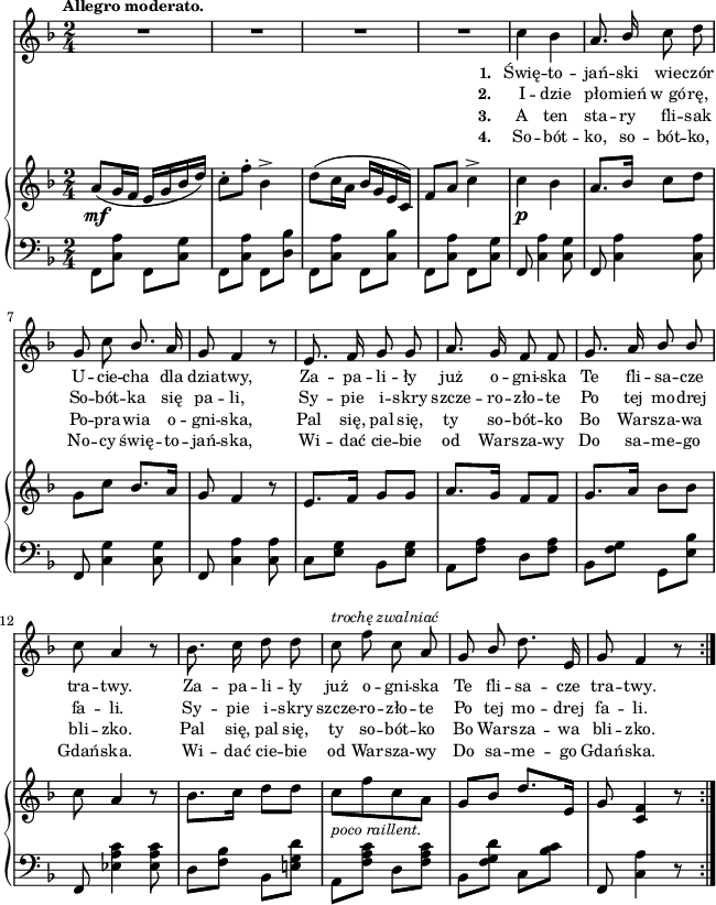 
sVarC = { \stemDown f8[<c' a'>] f,[<c' g'>] | f,[<c' a'>] f,[<d' bes'>] | f,[<c' a'>] f,[<c' bes'>] | f,[<c' a'>] f,[<c' g'>] \stemNeutral | % w1
f, <c' a'>4 <c g'>8 | f, <c' a'>4 <c a'>8 | f, <c' g'>4 <c g'>8 | f, <c' a'>4 <c a'>8 | c8[<e g>] bes[<e g>] | a,[<f' a>] d[<f a>] | bes,[<f' g>] g,[<e' bes'>] | f, <es' a c>4 <es a c>8 % w1
d[<f bes>] bes,[<e! g d'>] | a,[<f' a c>] d[<f a c>] | bes,[<f' g d'>] c[<bes' c>] | f, <c' a'>4 r8 }

lVarC = \lyricmode { \set stanza = "3. " A ten sta -- ry fli -- sak Po -- pra -- wia o -- gni -- ska, Pal się, pal się, ty so -- bót -- ko Bo War -- sza -- wa bli -- zko. Pal się, pal się, ty so -- bót -- ko Bo War -- sza -- wa bli -- zko. }

lVarA = \lyricmode { \set stanza = "1. " Świę -- to -- jań -- ski wie -- czór U -- cie -- cha dla dzia -- twy, Za -- pa -- li -- ły już o -- gni -- ska Te fli -- sa -- cze tra -- twy. Za -- pa -- li -- ły już o -- gni -- ska Te fli -- sa -- cze tra -- twy. }

sVarA = { R2*4 | % w1
c4 bes | a8. \stemUp bes16 \stemNeutral c8 d | g, c \stemUp bes8. \stemNeutral a16 | g8 f4 r8 | e8. f16 g8 g | a8. g16 f8 f | g8. a16 \stemUp bes8 bes \stemNeutral | c8 a4 r8 | % w1
bes8. c16 d8 d | c^\markup { \small \italic "trochę zwalniać" } f c a | g \stemUp bes \stemNeutral d8. e,16 | g8 f4 r8 \bar ":|." }

lVarB = \lyricmode { \set stanza = "2. " I -- dzie pło -- mień w_gó -- rę, So -- bót -- ka się pa -- li, Sy -- pie i -- skry szcze -- ro -- zło -- te Po tej mo -- drej fa -- li. Sy -- pie i -- skry szcze -- ro -- zło -- te Po tej mo -- drej fa -- li. }

sVarB = { a8_\mf([g16 f] e[g bes d]) | c8-.[f-.] bes,4^> | d8([c16 a] bes[g e c]) | f8[a] c4^> | % w1 
c_\p bes | a8.[bes16] c8[d] | \stemDown g,[c] \stemNeutral bes8.[a16] | g8 f4 r8 | e8.[f16] g8[g] | a8.[g16] f8[f] | g8.[a16] bes8[bes] | c8 a4 r8 | % w1
bes8.[c16] d8[d] | c_\markup { \small \italic "poco raillent." } [f c a] | g[bes] d8.[e,16] | g8 <c, f>4 r8 \bar ":|." }

lVarD = \lyricmode { \set stanza = "4. " So -- bót -- ko, so -- bót -- ko, No -- cy świę -- to -- jań -- ska, Wi -- dać cie -- bie od War -- sza -- wy Do sa -- me -- go Gdań -- ska. Wi -- dać cie -- bie od War -- sza -- wy Do sa -- me -- go Gdań -- ska. }

\paper { #(set-paper-size "a4")
 oddHeaderMarkup = "" evenHeaderMarkup = "" }
\header { tagline = ##f }
\version "2.18.2"
\score {
\midi {  }
\layout { line-width = #160
indent = 0\cm}
<<
  \new Staff { \clef "violin" \key d \minor \time 2/4 \tempo \markup { \small \bold "Allegro moderato." } \autoBeamOff \relative c'' { \sVarA } }
  \addlyrics { \small \lVarA }
  \addlyrics { \small \lVarB }
  \addlyrics { \small \lVarC }
  \addlyrics { \small \lVarD }
  \new PianoStaff <<
    \new Staff = "up" { \clef "violin" \key d \minor \time 2/4 \relative a' { \sVarB } }
    \new Staff = "down" { \clef "bass" \key d \minor \time 2/4 \relative f, { \repeat volta 4 { \sVarC } } }
  >>
>> }