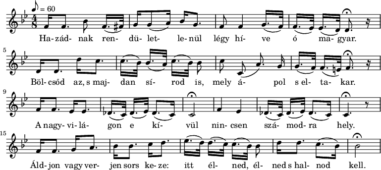 
\version "2.14.2"
{
<<
   \relative c' {
      \key bes \major
      \time 4/8
      \tempo 8 = 60
      \set Staff.midiInstrument = "concertina"
%      \transposition c

%       ha-  zad-              nak               ren-          du-let-     le- nul
	f16[ f8.] \autoBeamOff bes8  \autoBeamOn f16.( fis32)] g16 g8( a16) bes g8.

%     legy hi- ve           o          ma-         gyar
	f8 f4 g16.( f32) f16.([ es32)] es16.( d32) d8.\fermata r16
	\break

%       bolcsod az, s majdan         si-            rod            is,
	d16 d8. d'16 c8. c16.( bes32) bes16.([ a32)] c16.([ bes32)] bes8
	\autoBeamOff

%     mely a-          pol s            el-        ta-        kar.
	c8 c,8( a'8.) g16 \autoBeamOn g16.([ f32)] f16.( e32) f8.\fermata r16
	\break

%       A   nagyvi-  la-  gon            e               ki-         vul
	f16 f8. es16 es8. des16.([ c32)] des16.([ es32)] des8.( c16) c2\fermata

%     nincsen sza-           mod-            ra          hely
	f4 es des16.([ c32)] des16.([ es32)] des8.( c16) c4.\fermata r8
	\break

%       aldjon vagy verjen   sor   keze
	f16 f8. g16 a8. bes16 bes8. c16 d8.

%       itt           el-          ned            el-  ned s halnod            kell
	es16.([ d32)] d16.([ c32)] c16.([ bes32)] bes8 d16[ d8.] c8.([ bes16)] bes2\fermata
      }
   \addlyrics {
	Ha- zád- nak ren- dü- let- le- nül légy hí- ve ó ma- gyar.
	Böl- csőd az, s_maj- dan sí- rod is, mely á- pol s_el- ta- kar.
	A nagy- vi- lá- gon e kí- vül nin- csen szá- mod- ra hely.
	Áld- jon vagy ver- jen sors ke- ze: itt él- ned, él- ned s_hal- nod kell.
      }
>>
}
