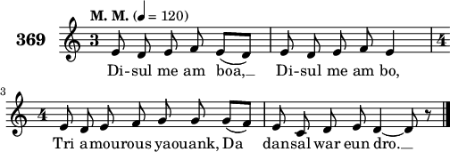 
\version "2.18.2"
\score {
 \new Staff {
  \set Staff.instrumentName = \markup {\huge \bold 369}
  \relative c'{
    \clef treble
    \tempo \markup {"M. M."} 4= 120
    \override Staff.TimeSignature #'style = #'single-digit
    \autoBeamOff
    \key c \major
    \time 3/4
    e8 d e f e([ d]) | e d e f e4 | \break
    \time 4/4 e8 d e f g g g([ f]) | e8 c d e d4 ~ d8 r \bar "|."
    }
    \addlyrics{
    Di -- sul me am boa, __ Di -- sul me am bo,
    Tri a -- mou -- rous ya -- ouank, Da dan -- sal war eun dro. __
    }
 }
 \layout { line-width = #125 }
 \midi { }
}
\header { tagline = ##f }
