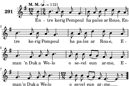 
\score {
 \new Staff {
  \set Staff.instrumentName = \markup {\huge \bold 291}
  \relative c'{
    \clef treble
    \tempo \markup {"M. M."} 4.= 112
    \autoBeamOff
    \key g \major
    \time 12/8 
    \partial 8*1
    b'8 \time 9/8 b4. a8 b a g4. | b8 a b d4 d8 b4 a8 | \break
    b4. a8 b a g4. | b8 a b d4 d8 b4 a8 | \break
    g4. fis8 g a b4. | g8 b b a([ g]) fis e4 fis8 | \break
    g4. fis8 g a b4. | \time 12/8 g8 b b a([ g]) fis e4. ~ e8 r8 \bar "|."
  }
  \addlyrics{
    En -- tre ke -- rig Pem -- poul ha pa -- lez ar Rou -- e, En --
    tre ke -- rig Pem -- poul ha pa -- lez ar Rou -- e, E --
    man ’n_Duk a We -- lo o se -- vel eun ar -- me, E --
    man ’n_Duk a We -- lo o se -- vel eun ar -- me. __
  }
 }
 \layout { line-width = #125 }
 \midi { }
}
\header { tagline = ##f }
