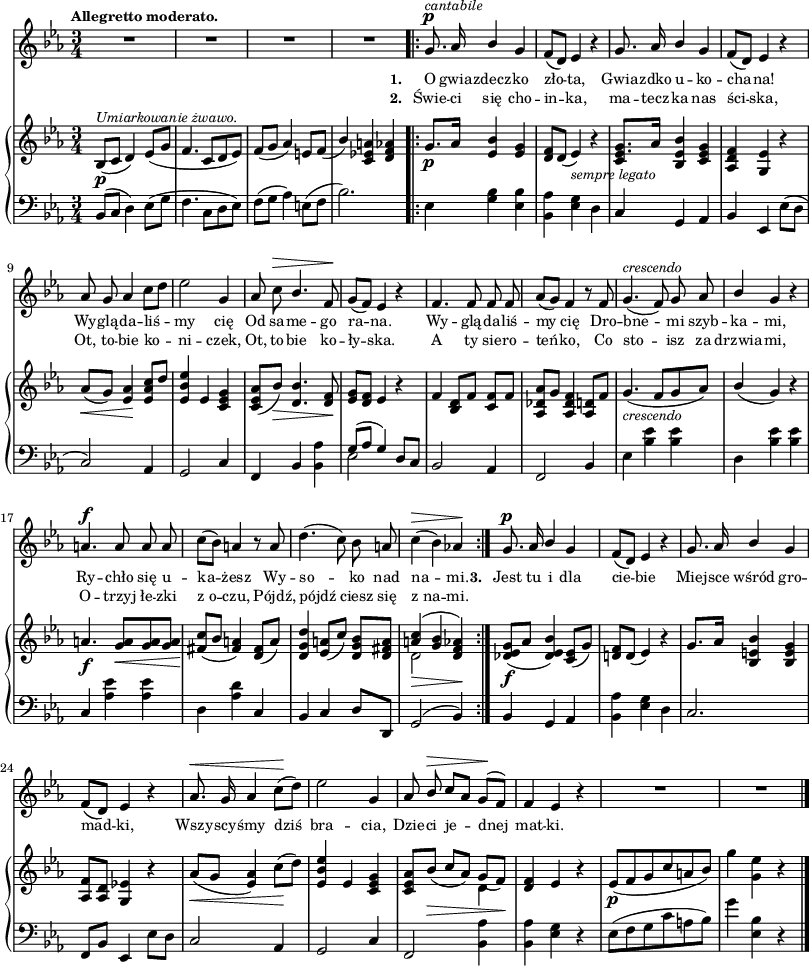 
sVarB = { bes8_\p^\markup { \small \italic "Umiarkowanie żwawo." } ([c] d4) es8([g] | f4. c8[d es]) | f([g] aes4) e8[f]_( | \stemUp bes4) \stemNeutral <c, es! a>4 <d f aes> % w1
g8._\p[aes16] <es bes'>4 <es g> | <d f>8[d]( es4_\markup { \small \italic "sempre legato" } ) r | << { <es g>8.[aes16] } \new voice { c,8 s } >> \oneVoice <bes es bes'>4 <c es g> | <aes d f> <g es'> r | % w2
aes'8_\<([g]) <es aes>4\! \stemUp <es aes c>8[<d'>] \stemNeutral | <es, bes' es>4 es <c es g> | <c es aes>8([bes'_\>]) <d, bes'>4. <d f>8\! | <es g>[<d f>] es4 r | f4 <bes, d>8[f'] <c f>[f] | <aes, des aes'>[g'] <aes, des f>4 <aes d>8[f'] | g4._\markup { \small \italic "crescendo" } ( f8[g aes]) | \stemUp bes4( g) \stemNeutral r | % w1
a4._\f <g a>8_\<[<g a> <g a>\!] | <fis c'>([bes] <fis a>4) <d fis>8([a']) | <d, g d'>4 <es a>8([c']) <d, g bes>[<d fis a>] | << { \voiceOne <a' c>4_\>( <g bes> <f aes!>4\!) } \new Voice { \voiceTwo d2 \voiceOne d4 } >> \oneVoice \bar ":|." % w2
<des es g>8_\f([aes'] <des, es bes'>4) <c es>8([g']) | <d! f>[d]( es4) r | g8.[aes16] <bes, e bes'>4 <bes e g> | <aes f'>8[<aes d>] <g es'!>4 r | aes'8_\<([g] <es aes>4) c'8\!([d]) | <es, bes' es>4 es <c es g> | <c es aes>8[bes'_\>]( \stemUp c[aes]) \stemNeutral << { \voiceOne g_([f\!]) } \new Voice { \voiceTwo d4 } >> | \oneVoice <d f> es r | es8_\p([f g c a bes]) | g'4 <g, es'> r \bar "|." }

sVarCp = { bes8([c] d4) es8([g] | f4. c8[d es]) | f([g] aes4) e8([f] | bes2.) }

sVarA = { R2.*4 % w1
\bar ".|:" g8.^\p^\markup { \small \italic "cantabile" } aes16 \stemUp bes4 g | f8([ d]) es4 r | g8. aes16 bes4 \stemNeutral g | f8([ d]) es4 r | % w2
aes8 g aes4 c8[d] | es2 g,4 | aes8 c^\> \stemUp bes4. \stemNeutral f8\! | g8([f]) es4 r | f4. f8 f f | aes([g]) f4 r8 f | g4.^\markup { \small \italic "crescendo" } ( f8) g aes | \stemUp bes4 \stemNeutral g r | % w1
a4.^\f a8 a a | c([bes]) a4 r8 a | d4.( c8) bes a | c4^\>( bes) aes!\! \bar ":|." % w2
g8.^\p aes16 \stemUp bes4 g | f8([d]) es4 r | g8. aes16 bes4 g \stemNeutral | f8([d]) es4 r | aes8.^\< g16 aes4 c8\!([d]) | es2 g,4 | aes8 \stemUp bes^\> c[aes] g\!^([f]) | \stemNeutral f4 es r | R2.*2 \bar "|." }

lVarB = \lyricmode { \set stanza = "2. " Świe -- ci się cho -- in -- ka, ma -- tecz -- ka nas ści -- ska, Ot, to -- bie ko -- ni -- czek, Ot, to -- bie ko -- ły -- ska. A ty sie -- ro -- teń -- ko, Co sto -- isz za drzwia -- mi, O -- trzyj łe -- zki z_o -- czu, Pójdź, pójdź ciesz się z_na -- mi. }

sVarCrep = { es,4 <g bes> <es bes'> | <bes aes'> <es g> d | c g aes | bes es, es'8([d] | % w2
c2) aes4 | g2 c4 | f, bes <bes aes'> | << { \voiceOne g'8([aes] g4) } \new Voice { \voiceTwo es2 } >> \oneVoice d8[c] | bes2 aes4 | f2 bes4 | es <bes' es> <bes es> | d, <bes' es> <bes es> | % w1
c, <aes' es'> <aes es'> | d, <aes' d> c, | bes c d8[d,] | g2^( bes4) }

lVarA = \lyricmode { \set stanza = "1. " O gwia -- zdecz -- ko zło -- ta, Gwia -- zdko u -- ko -- cha -- na! Wy -- glą -- da -- liś -- my cię Od sa -- me -- go ra -- na. Wy -- glą -- da -- liś -- my cię Dro -- bne -- mi szyb -- ka -- mi, Ry -- chło się u -- ka -- żesz Wy -- so -- ko nad na -- mi. \set stanza = "3. " Jest tu i dla cie -- bie Miej -- sce wśród gro -- mad -- ki, Wszy -- scy -- śmy dziś bra -- cia, Dzie -- ci je -- dnej mat -- ki. }

sVarCk = { | bes4 g aes | <bes aes'> <es g> d | c2. | f,8[bes] es,4 es'8[d] | c2 aes4 | g2 c4 | f,2 <bes aes'>4 | <bes aes'> <es g> r | es8([f g c a bes]) | g'4 <es, bes'> r \bar "|." }

\paper { #(set-paper-size "a3")
 oddHeaderMarkup = "" evenHeaderMarkup = "" }
\header { tagline = ##f }
\version "2.18.2"
\score {
\midi {  }
\layout { line-width = #200
indent = 0\cm}
<<
  \new Staff { \clef "violin" \key c \minor \time 3/4 \tempo \markup { \small \bold "Allegretto moderato." } \autoBeamOff \relative g' { \sVarA } }
  \addlyrics { \small \lVarA }
  \addlyrics { \small \lVarB }
  \new PianoStaff <<
    \new Staff = "up" { \clef "violin" \key c \minor \time 3/4 \relative b { \sVarB } }
    \new Staff = "down" { \clef "bass" \key c \minor \time 3/4 \relative b, { \sVarCp \repeat volta 2 { \sVarCrep } \sVarCk } }
  >>
>> }