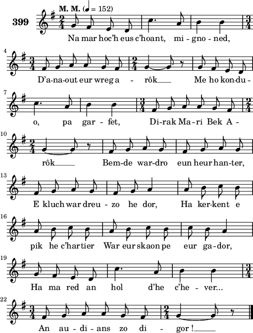 
\version "2.18.2"
\score {
 \new Staff {
  \set Staff.instrumentName = \markup {\huge \bold 399}
  \relative c'{
    \clef treble
    \tempo \markup {"M. M."} 4= 152
    \autoBeamOff
    \key g \major
    \time 2/4
    g'8 fis e d | c'4. a8 | b4 b | \break
    \time 3/4 fis8 g a a g fis | \time 2/4 g4 ~ g8 r | g fis e d | \break
    c'4. a8 | b4 b | \time 3/4 fis8 g a a g fis | \break
    \time 2/4 g4 ~ g8 r | fis g a g | fis g a g | \break
    fis g a g | fis g a4 | a8 b c b | \break
    a b c b | a b c b | c b a4 | \break
    g8 fis e d | c'4. a8 | b4 b | \break
    \time 3/4 fis8 g a a g fis | \time 2/4 g4 ~ g8 r \bar "|."
  }
  \addlyrics{
    Na mar hoc’h eus c’hoant, mi -- gno -- ned,
    D’a -- na -- out eur wreg a -- rôk __ Me ho kon -- du --
    o, pa gar -- fet, Di -- rak Ma -- ri Bek A --
    rôk __ Bem -- de war -- dro eun heur han -- ter,
    E kluch war dreu -- zo he dor, Ha ker -- kent e
    pik he c’har -- tier War eur skaon pe eur ga -- dor,
    Ha ma red an hol d’he c’he -- ver...
    An au -- di -- ans zo di -- gor_! __
  }
 }
 \layout { line-width = #125 }
 \midi { }
}
\header { tagline = ##f }
