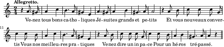 
\relative c'' {
  \time 2/4
  \key c \major
  \autoBeamOff
  \tempo "Allegretto."
  \set Score.tempoHideNote = ##t
    \tempo 4 = 120
  \set Staff.midiInstrument = #"piccolo"
r4 a8. gis16 | a4 c | b4. a8 | gis4 e | a4. gis8
a4 b | gis4. a8 | a2 | r4 a8 b | c c c g
c4 c8 b | a4 c | b4. a8 | gis4 e | r a8 b
c c c g | c4 c8 b | a4 b | gis4. a8 | a4 r \bar "||"
}
\addlyrics {
Ve -- nez tous bons ca -- tho -- li -- ques
Jé -- sui -- tes grands et pe -- tits
Et vous nou -- veaux con -- ver -- tis
Vous nos meil -- leu -- res pra -- ti -- ques
Ve -- nez dire un in pa -- ce
Pour un hé -- ros tré -- pas -- sé.
}
