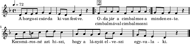 
\version "2.14.2"
\header {
        tagline = ""    % ne legyen copyright szöveg
        }
dallam = {    \relative c' {
      \key d \minor
      \time 4/4
      \tempo 4 = 72
      \set Staff.midiInstrument = "electric bass (pick)"
      \transposition c'
%       A horgosi csárda ki van festve.
        d8 f e f g4 f e8 d a'4 d, r
%       Oda jár a cimbalmos a cimbalmával cimbalmozni minden este.
        \repeat volta 2 { f8^\markup { \raise #1 \box \abs-fontsize #16 2 } a a a f8 a a a } g f g4 f r \bar "||" \break
%       Kocsmárosné azt hiszi, hogy a lányát elveszi egyvalaki.
        a8 c b c d d c4 a8 a g a bes bes a4 \bar "||" g8 f e4 d r \bar "|."
      }
}
\score {
   <<
   \dallam
   \addlyrics {
        A hor -- go -- si csár -- da ki van fest -- ve.
        << { O -- da jár a cim -- bal -- mos a }
             \new Lyrics { \set associatedVoice = "melody" cim -- bal -- má -- val cim -- bal -- moz -- ni }
        >>
             min -- den es -- te.
        Kocs -- má -- ros -- né azt hi -- szi, hogy a lá -- nyát el -- ve -- szi
        egy -- va -- la -- ki.
      }
   >>
   \layout { 
        indent = 0.0\cm
        }
}
\score {
   \unfoldRepeats
   \dallam
   \midi { }
}
