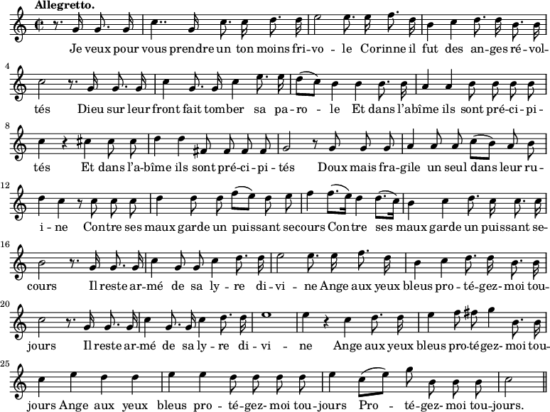 
\relative c'' {
  \time 2/2
  \key c \major
  \tempo "Allegretto."
  \autoBeamOff
  \set Score.tempoHideNote = ##t
    \tempo 4 = 120
  \set Staff.midiInstrument = #"piccolo"
\partial 2 r8. g16 g8. g16
  c4.. g16 c8. c16 d8. d16
e2 e8. e16 f8. d16
  b4 c d8. d16 b8. b16
  c2 r8. g16 g8. g16
c4 g8. g16 c4 e8. e16
  d8[ (c)] b4 b b8. b16
  a4 a b8 b b b
c4 r cis cis8 cis
  d4 d fis,8 fis fis fis
  g2 r8 g g g
a4 a8 a c[ (b)] a b
  d4 c r8 c c c
  d4 d8 d f[ (e)] d e
f4 f8.[ (e16)] d4 d8.[ (c16)]
  b4 c d8. c16 c8. c16
  b2 r8. g16 g8. g16
c4 g8 g c4 d8. d16
  e2 e8. e16 f8. d16
  b4 c d8. d16 b8. b16
c2 r8. g16 g8. g16 
  c4 g8. g16 c4 d8. d16
  e1
e4 r c d8. d16
  e4 f8 fis g4 b,8. b16
  c4 e d d
e4 e d8 d d d
  e4 c8[ (e)] g b, b b
  c2 \bar "||"
}

\addlyrics {
Je veux pour vous prendre un ton moins fri -- vo -- le
Co -- rinne il fut des an -- ges ré -- vol -- tés
Dieu sur leur front fait tom -- ber sa pa -- ro -- le
Et dans l’a -- bîme ils sont pré -- ci -- pi -- tés
Et dans l’a -- bîme ils sont pré -- ci -- pi -- tés
Doux mais fra -- gile un seul dans leur ru -- i -- ne
Con -- tre ses maux garde un puis -- sant se -- cours
Con -- tre ses maux garde un puis -- sant se -- cours
Il reste ar -- mé de sa ly -- re di -- vi -- ne
Ange aux yeux bleus pro -- té -- gez- moi tou -- jours
Il reste ar -- mé de sa ly -- re di -- vi -- ne
Ange aux yeux bleus pro -- té -- gez- moi tou -- jours
Ange aux yeux bleus pro -- té -- gez- moi tou -- jours
Pro -- té -- gez- moi tou -- jours.
}
