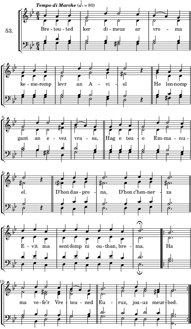 
\version "2.16.2"
\header {
  tagline = ##f
}
\score {
  \new StaffGroup <<
    \set StaffGroup.instrumentName = \markup {\huge 53.}
    \new Staff = "merc’hed" <<
      \key g \minor
      \time 6/4
      \partial 4*3
      \tempo \markup {\italic "Tempo di Marche"} 2.=80
      \new Voice = "soprano" { 
        \voiceOne <<
          \autoBeamOff
          \relative c'' {
            bes4 a bes | g2 d'4 d2 c4 | bes (a) g \bar "||" \break
            g bes a | g2 d'4 d2 c4 | d2 \override Rest #'staff-position = #0 r4 \bar "||" bes a bes | \break
            g2 d'4 d2 c4 | bes (a) g \bar "||" g bes a | g2 d'4 d2 c4 | \break
            d2 r4 \bar "||" c4 d c | d2. d4 ees c | d2. \bar "||" \break
            d4 ees c | d ees c d ees c | d2.^\fermata \repeat volta 2 { bes | \break
                                                                        c2 d4 d2 c4 | bes (a) g \bar "||" bes2. | c2 d4 bes2 a4 | g2.}
      } >> } 
      \new Voice = "alto" {  
        \voiceTwo <<
          \autoBeamOff
          \relative c' {
            d4 d d | d2 d4 d2 d4 | d2 d4 \bar "||" \break
            d d d | d2 d4 g2 g4 | fis2 s4 \bar "||" g d d | \break
            d2 d4 d2 fis4 | g2 d4 \bar "||" d d d | d2 d4 g2 g4 | \break
            fis2 s4 \bar "||" fis?4 g g | fis2. fis4 g g | fis2. \bar "||" \break
            d4 ees c | d ees c d ees c | d2. \repeat volta 2 { d | \break
                                                               f2 f4 <d fis>2 <d fis>4 | <d g>2 d4 \bar "||" d2. | g2 g4 g2 fis4 | g2.}
      } >> }
    >>
    \new Lyrics 
    \lyricsto "soprano" {
      Bre -- tou -- ted ker di -- meuz ar vro -- ma
      ke -- me -- romp levr an A -- vi -- el
      He len -- nomp gant an e -- vez vra -- sa,
      Hag e teu -- o Em -- ma -- nu -- el.
      D’hon das -- pre -- na,
      D’hon c’hen -- ner -- za
      E -- vit ma sent -- fomp ni ou -- than, bre -- ma.
      Ha ma ve -- fe’r Vre -- tou -- ned
      Eu -- ruz, joa -- uz meur -- bed.
    }
    \new Staff = "paotred" <<
      \clef bass
      \key g \minor
      \time 6/4
      \autoBeamOff
      \new Voice = "tenor" { 
        \voiceOne <<
          \autoBeamOff
          \relative c' {
            bes4 d bes | bes2 bes4 a2 a4 | bes2 bes4 \bar "||" \break
            bes bes bes | bes2 bes4 bes2 g4 | a2 \override Rest #'staff-position = #0 r4 \bar "||" bes c bes | \break
            d2 bes4 a2 d4 | d2 bes4 \bar "||" bes bes bes | bes2 bes4 bes2 g4 | \break
            a2 r4 \bar "||" a4 c c | a2. a4 c c | a2. \bar "||" \break
            d4 ees c | d ees c d ees c | d2. \repeat volta 2 { bes | \break
                                                               a2 bes4 a2 a4 | g2 bes4 \bar "||" d2. | c2 bes4 d2 c4 | bes2.}
      } >> }
      \new Voice = "bass" { 
        \voiceTwo <<
          \autoBeamOff
          \relative c' {
            g4 g g | g2 g4 fis2 fis4 | g2 g4 \bar "||" \break
            g g g | g2 g4 ees2 ees4 | d2 s4 \bar "||" g fis g | \break
            bes2 bes4 fis2 d4 | g2 g4 \bar "||" g g g | g2 g4 ees2 ees4 | \break
            d2 s4 \bar "||" d4 c ees |d2. d4 c ees |d2. \bar "||" \break
            d4 ees c | d ees c d ees c | d2._\fermata \repeat volta 2 { g | \break
                                                                        f2 bes,4 d2 d4 | g2 g4 \bar "||" g2. | ees2 d4 d2 d4 | <g g,>2.}
    } >> }>>
  >>
  \layout { 
%  indent = #10
  line-width = #160
  }
  \midi {}
}
