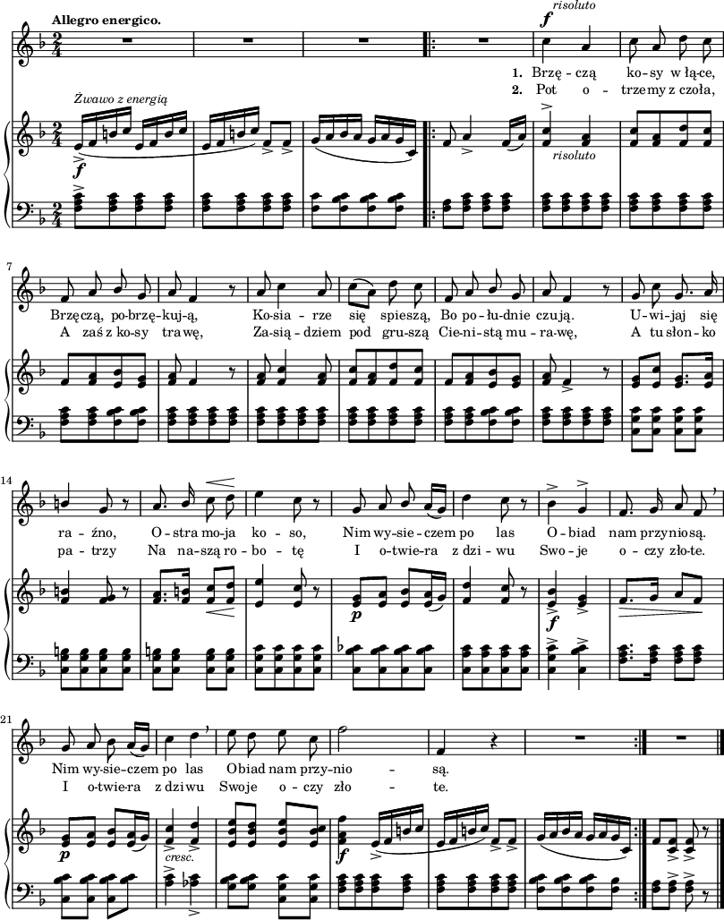 
sVarB = { e16_>_\f^\markup { \small \italic "Żwawo z energią" } ([f b c] e,[f b c] | e,[f b c]) f,8_>[f_>] | g16([a bes a] g[a g c,]) \bar ".|:" f8 a4_> f16([a]) % w1
<f c'>4^>_\markup { \halign #-1.5 \small \italic "risoluto" }  <f a> | <f c'>8[<f a> <f d'> <f c'>] | f[<f a> <e bes'> <e g>] | <f a> f4 r8 | <f a>8 <f c'>4 <f a>8 | <f c'>[<f a> <f d'> <f c'>] | f[<f a> <e bes'> <e g>] | % w1
<f a> f4_> r8 | <e g>[<e c'>] <e g>8.[<e a>16] | <f b>4 <f g>8 r | <f a>8.[<f b>16] <f c'>8_\<[<f d'>\!] | % w2
<e e'>4 <e c'>8 r | <e g>_\p[<e a>] <e bes'>[<e a>16( g)] | <f d'>4 <f c'>8 r | <e bes'>4_>_\f <e g>_> | f8._\>[g16] a8[f\!] | <e g>_\p[<e a>] <e bes'>[<e a>16(g)] | <f c'>4_>_\markup { \small \italic "cresc." } <f d'>_> | <e bes' e>8[<e bes' d>] <e bes' e>[<e bes' c>] | % w1
<f a f'>4_\f e16_>([f b c] | e,[f b c]) f,8_>[f_>] | g16([a bes a] g[a g c,]) \bar ":|." f8[<c f>_>] <c f>_> r \bar "|." }

sVarCp = { <f a c>8^>[<f a c> <f a c> <f a c>] | <f a c>[<f a c> <f a c> <f a c>] | <f c'>8[<f bes c> <f bes c> <f bes c>] }

sVarA = { R2*3 \bar ".|:" R2 | % w1
c4^\f^\markup { \halign #-1.5 \small \italic "risoluto" } a | c8 a d c | f, a \stemUp bes \stemNeutral g | a f4 r8 | a8 c4 a8 | c([a]) d c | f, a \stemUp bes \stemNeutral g | % w1
a f4 r8 | g c g8. a16 | \stemUp b4 g8 r | a8. bes16 \stemNeutral c8^\< d\! | % w2
e4 c8 r | g8 a \stemUp bes \stemNeutral a16([g]) | d'4 c8 r | bes4^> g^> | f8. g16 a8 f \breathe | g a bes a16([g]) | c4 d \breathe | e8 d e c | % w1
f2 | f,4 r | R2 \bar ":|." R2 \bar "|." }

lVarB = \lyricmode { \set stanza = "2. " Pot o -- trze -- my z_czo -- ła, A zaś z_ko -- sy tra -- wę, Za -- sią -- dziem pod gru -- szą Cie -- ni -- stą mu -- ra -- wę, A tu słon -- ko pa -- trzy Na na -- szą ro -- bo -- tę I o -- twie -- ra z_dzi -- wu Swo -- je o -- czy zło -- te. I o -- twie -- ra z_dzi -- wu Swo -- je o -- czy zło -- te. }

sVarCrep = { <f a>8[<f a c>] <f a c>[<f a c>] | <f a c>[<f a c> <f a c> <f a c>] | <f a c>[<f a c> <f a c> <f a c>] | <f a c>[<f a c> <f bes c> <f bes c>] | <f a c>[<f a c> <f a c> <f a c>] | <f a c>8[<f a c> <f a c> <f a c>] | <f a c>[<f a c> <f a c> <f a c>] | <f a c>[<f a c> <f bes c> <f bes c>] | % w1
<f a c>[<f a c> <f a c> <f a c>] | <c g' c>[<c g' c>] <c g' c>[<c g' c>] | <c g' b>[<c g' b> <c g' b> <c g' b>] | <c g' b>[<c g' b>] <c g' b>[<c g' b>] | % w2
<c g' c>[<c g' c> <c g' c> <c g' c>] | <c bes' ces>[<c bes' ces> <c bes' ces> <c bes' ces>] | <c a' c>[<c a' c> <c a' c> <c a' c>] | <c g' c>4^> <c bes' c>^> | <f a c>8.[<f a c>16] <f a c>8[<f a c>] | <c bes' c>[<c bes' c>] <c bes' c>[<bes' c>] | <a c>4^> <aes c>_> | <g bes c>8[<g bes c>] <c, g' c>[<c g' c>] | % w1
<f a c>[<f a c> <f a c> <f a c>] | <f a c>[<f a c> <f a c> <f a c>] | <f bes c>[<f bes c> <f bes c> <f bes>] }

lVarA = \lyricmode { \set stanza = "1. " Brzę -- czą ko -- sy w_łą -- ce, Brzę -- czą, po -- brzę -- kuj -- ą, Ko -- sia -- rze się spie -- szą, Bo po -- łu -- dnie czu -- ją. U -- wi -- jaj się ra -- źno, O -- stra mo -- ja ko -- so, Nim wy -- sie -- czem po las O -- biad nam przy -- nio -- są. Nim wy -- sie -- czem po las O -- biad nam przy -- nio -- są. }

sVarCk = {   <f a>8[<f a>^>] <f a>^> r \bar "|." }

\paper { #(set-paper-size "a3")
 oddHeaderMarkup = "" evenHeaderMarkup = "" }
\header { tagline = ##f }
\version "2.18.2"
\score {
\midi {  }
\layout { line-width = #200
indent = 0\cm}
<<
  \new Staff { \clef "violin" \key d \minor \time 2/4 \tempo \markup { \small \bold "Allegro energico." } \autoBeamOff \relative c'' { \sVarA } }
  \addlyrics { \small \lVarA }
  \addlyrics { \small \lVarB }
  \new PianoStaff <<
    \new Staff = "up" { \clef "violin" \key d \minor \time 2/4 \relative e' { \sVarB } }
    \new Staff = "down" { \clef "bass" \key d \minor \time 2/4 \relative f { \sVarCp \repeat volta 2 { \sVarCrep } \sVarCk } }
  >>
>> }