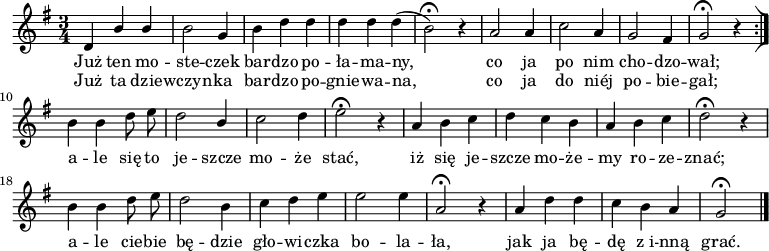  
\relative c' {
\set Staff.midiInstrument = "flute" 
\key g \major
\time 3/4 
\autoBeamOff        
   d4 \stemUp b' b      |
    \stemNeutral b2 g4      |
    b d d      | 
   d d d (      |  
    b2 \fermata )  r4      | 
    a2 a4      | % 6
    c2 a4      | % 7
    g2 fis4 | % 8
    g2\fermata  r4      \bar ":|]" 
    b b d8 e      | % 10
    d2 \stemUp b4      | % 11
    \stemNeutral c2 d4      | % 12
    e2\fermata  r4      | % 13
    a, b c      | % 14
    d c b      | % 15
    a b c      | % 16
    d2\fermata  r4      | % 17
    b b d8 e      | % 18
    d2 b4      | % 19
    c d e      | % 20
    e2 e4      | % 21
    a,2\fermata  r4      | % 22
    a d d      | % 23
    c b a  |   g2\fermata  \bar "|." 
}
\addlyrics 
{Już ten mo -- ste -- czek bar -- dzo po -- ła -- ma --  ny,
co ja po nim cho -- dzo -- wał;
a -- le się to je -- szcze mo -- że stać,
iż się je -- szcze mo -- że -- my ro -- ze -- znać;
a -- le cie -- bie bę -- dzie gło -- wi -- czka bo -- la -- ła,
jak ja bę -- dę z_i -- nną grać.
}
\addlyrics 
{
Już ta dzie -- --  wczyn -- ka bar -- dzo po -- gnie -- wa -- na,
co ja do niéj po -- bie -- gał;
}
\midi {
\tempo 4 = 120 
}
