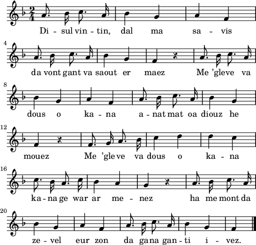 
\version "2.22.0"
\score {
  \new Staff {
    \relative c'{
      \override Staff.Rest.style = #'z
      \key f \major
      \autoBeamOff
      \time 2/4
      a'8. bes16 c8. a16 | bes4 g | a f \break
      a8. bes16 c8. a16 | bes4 g | f r | a8. bes16 c8. a16
      bes4 g | a f | a8. bes16 c8. a16 | bes4 g \break
      f r | f8. g16 a8. bes16 | c4 d | d c \break
      c8. bes16 a8. c16 | bes4 a | g r | a8. bes16 c8. a16
      bes4 g | a f | a8. bes16 c8. a16 | bes4 g | f4 \bar "|."
    }
    \addlyrics{
      Di -- sul vin -- tin, dal ma sa -- vis
      da vont gant va saout er maez Me ’gle -- ve va
      dous o ka -- na a -- nat mat oa diouz he
      mouez Me ’gle -- ve va dous o ka -- na
      ka -- na ge war ar me -- nez ha me mont da
      ze -- vel eur zon da ga -- na gan -- ti i -- vez.
    }
  }
  \layout {
    indent = #00
    line-width = #125
  }
  \midi {}
}
\header { tagline = ##f }
