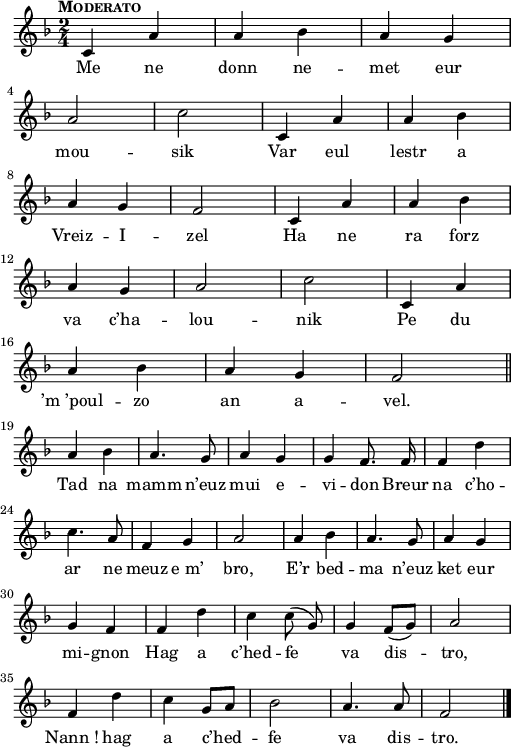 
{
    \clef treble
    \key d\minor
    \tempo \markup {\caps Moderato}
    \autoBeamOff
    \time 2/4 
 c'4 a'4 | a'4 bes'4 | a'4 g'4 | \break
 a'2 | c''2 | c'4 a'4 | a'4 bes'4 | \break
 a'4 g'4 | f'2 | c'4 a'4 | a'4 bes'4 | \break
 a'4 g'4 | a'2 | c''2 | c'4 a'4 | \break
 a'4 bes'4 | a'4 g'4 | f'2 \bar "||" \break
 a'4 bes'4 | a'4. g'8 | a'4 g'4 | g'4 f'8. f'16 | f'4 d''4 | \break
 c''4. a'8 | f'4 g'4 | a'2 | a'4 bes'4 | a'4. g'8 | a'4 g'4 | \break
 g'4 f'4 | f'4 d''4 | c''4 c''8 (  g'8 )  | g'4 f'8 (  [  g'8 )  ]  | a'2 | \break
 f'4 d''4 | c''4 g'8 [  a'8 ]  | bes'2 | a'4. a'8 | f'2 \bar "|."
}
\addlyrics {
Me ne donn ne -- met eur mou -- sik
Var eul lestr a Vreiz -- I -- zel
Ha ne ra forz va c’ha -- lou -- nik
Pe du ’m_’poul -- zo an a -- vel.

Tad na mamm n’euz mui e -- vi -- don 
Breur na c’ho -- ar ne meuz e_m’ bro, 
E’r bed -- ma n’euz ket eur mi -- gnon 
Hag a c’hed -- fe va dis -- tro, 
Nann_! hag a c’hed -- fe va dis -- tro.
}
  \layout { line-width = #125 }
  \midi {
    \context {
      \Score
      tempoWholesPerMinute = #(ly:make-moment 100 4)
  }
}
\header { tagline = ##f }
