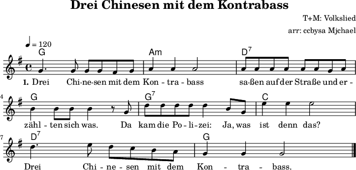 
\version "2.20.0"
\header {
  title = "Drei Chinesen mit dem Kontrabass"
  composer = "T+M: Volkslied"
  arranger = "arr: ccbysa Mjchael"
}
% Akkorde
myChords = \chordmode {
  \set Staff.midiInstrument = #"acoustic guitar (nylon)"
  \set chordChanges = ##t
  g,,4 g, g,, g, 
  a,,:m a,:m a,,:m a,:m
  d,:7 d:7 d,:7 d:7
  g,, g, g,, g, 
  g,,:7 g,:7 g,,:7 g,:7
  c, c c, c
  d,:7 d:7 d,:7 d:7
  g,, g, g,, g,
}

myMelody = \relative c' {
  \clef "treble"
  \time 4/4
  \tempo 4 = 120
  \key g\major
  \set Staff.midiInstrument = #"trombone"
   g'4. g8 g g fis g a4 a a2
   a8 a a a a a g a b4 b8 b b4 r8
   g d' d d d d4 b8 g e'4 e e2
   d4. e8 d c b a g4 g g2
   \bar "|."
}

myLyrics = \lyricmode {
  \set stanza = "1."
	Drei Chi -- ne -- sen mit dem Kon -- tra -- bass sa -- ßen auf der Stra -- ße und 
	er -- zähl -- ten sich was. Da kam die Po -- li -- zei: Ja, was ist denn das?
	Drei Chi -- ne -- sen mit dem Kon -- tra -- bass. 
}

\score {
  <<
    \new ChordNames { \myChords }
    \new Voice = "Lied" { \myMelody }
    \new Lyrics \lyricsto "Lied" { \myLyrics }
   % \new TabStaff { \myChords } %%check
  >>
  \midi { }
  \layout { }
}

% unterdrückt im raw="!"-Modus das DinA4-Format.
\paper {
  indent=0\mm
  % DinA4 0 210mm - 10mm Rand - 20mm Lochrand = 180mm
  line-width=180\mm
  oddFooterMarkup=##f
  oddHeaderMarkup=##f
  % bookTitleMarkup=##f
  scoreTitleMarkup=##f
}
