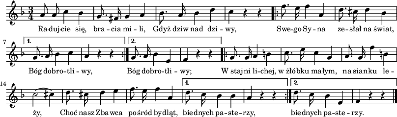 
lVarA = \lyricmode { Ra -- duj -- cie się, bra -- cia mi -- li, Gdyż dziw nad dzi -- wy, Swe -- go Sy -- na ze -- słał na świat,
   Bóg do -- bro -- tli -- wy,
   Bóg do -- bro -- tli -- wy;
   W_staj -- ni li -- chej, w_żłó -- bku ma -- łym,
   na sian -- ku le -- ży,
   Choć nasz Zba -- wca po -- śród by -- dląt,
   bie -- dnych pa -- ste -- rzy,
   bie -- dnych pa -- ste -- rzy. }

sVarA = { a8 a c4 bes | g8. fis16 g4 a | bes8. a16 bes4 d | c r r \repeat volta 2 {
      \bar ".|:" f8. e16 f4 a, | d8. cis16 d4 bes |
   }
   \alternative {
      { g8. a16 bes 4 c | a4 r r \bar ":|." }
      { g8. a16 bes4 e, | f4 r r }
   }
   \repeat volta 2 {
      \bar ".|:" g8. g16 a4 b | c8. e16 c4 g |
      a8. g16 f'4 b, | c2( cis4) | d8. cis16 d4 e4 | f8. e16 f4 a, |
   }
   \alternative {
      { d8. c16 bes4 bes | a4 r r \bar ":|." }
      { d8. c16 bes4 e, | f4 r r \bar "|." }
   } }

\paper { #(set-paper-size "a3")
 oddHeaderMarkup = "" evenHeaderMarkup = "" }
\header { tagline = ##f }
\version "2.18.2"
\score {
\midi {  }
\layout { line-width = #200
indent = 0\cm}
\new Staff { \clef "violin" \key f \major \time 3/4 \autoBeamOff \relative a' { \sVarA } }
  \addlyrics { \small \lVarA } }