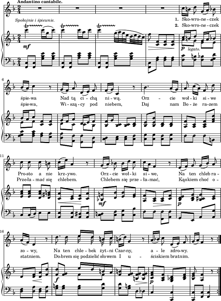 
sVarB = { c4_\mf\startTrillSpan^\markup { \halign #-0.5 \small \italic "Spokojnie i śpiewnie." } c16\stopTrillSpan([g c8]) | c4\startTrillSpan c16\stopTrillSpan[a c8] | c4\startTrillSpan \set subdivideBeams = ##t \set baseMoment = #(ly:make-moment 1/8) g32\stopTrillSpan([a g e d e d c]) \set subdivideBeams = ##f | f8_\> <c, f>[<c f> <c f>\!] | % w1
<< { \voiceOne c'16_\p[b_\markup {\small \italic "legato." } d8] g,16[a bes8] | bes16[a c8] } \new Voice { \voiceTwo a[g] e[e] | e[f] } >> \oneVoice <c f>[<c f>] | << { \voiceOne g'16[f a8] d,16[e f8] } \new Voice { \voiceTwo d[c] c[bes] } >> | \oneVoice <bes f'>16[g' <bes, c>8] <bes c>[<bes d>] | <bes e>8[<bes e bes'>] <bes d>[<bes d>] | <a f'>[<a c>] <a c f>[<f' a d>] | <e a c>[<e a c>] <d a' c>[<d gis b>] | <c a'>_\<[<c e>] <c f>\![<c a'>] | % w1
<bes! g'!>_\mf[<d bes'>] <e bes'>[<e g>] | <a, f'>[<a c>_\>] <a c>[<c f>\!] | <bes d e>_\p[<bes d g>] <bes cis g'>[<cis e>] d[<d f>_\<] <d a'>\![<f d'>] | % w2
<f d'>_\f[<f g>] << { \voiceOne e'16[d b a] } \new Voice { \voiceTwo f8[f] } >> | \oneVoice <f b>[<f g>] <b, f' g>_\>[<b f' g>\!] | <c f a>_\p[<a c f>] <g bes! d>[<bes d f>] | <bes e g>8 <a f'>4 r8 \bar ":|." }

sVarA = { R2*4 | % w1
c16[b] d8 g,16([a]) bes8 | bes16([a]) c4 r8 | g16([f]) a8 d,16([e]) f8 | f16([g]) c,4 r8 | bes'4. a16([g]) | a8 c16([a]) f8 d' | c c c b | c16([e]) a,4 r8 % w1
g16([a]) bes!8 bes16[d] c8 | c16[a] f4 r8 | e16([f]) g8 g16([bes]) a8 | a16([f]) d4 r8 | % w2
d'8. d16 << { \voiceOne e16[d] b[c] } \new Voice { \voiceTwo \autoBeamOff e d b c } >> | \oneVoice b16([d]) g,4 r8 | a16([bes!]) c8 d,16([e]) f8 | g16([a]) f4 r8 \bar ":|." }

lVarA = \lyricmode { \set stanza = "1. " Sko -- wro -- ne -- czek śpie -- wa Nad tą ci -- chą ni -- wą. Orz -- cie woł -- ki si -- we Pro -- sto a nie krz -- ywo. Orz -- cie woł -- ki si -- we, Na ten chleb ra -- zo -- wy, Na ten chle -- bek żyt -- ni Czar -- ny, a -- le zdro -- wy. }

lVarB = \lyricmode { \set stanza = "2. " Sko -- wro -- ne -- czek śpie -- wa, Wi -- szą -- cy pod nie -- bem, Daj nam Bo -- że ra -- zem Prze -- ła -- mać się chle -- bem. Chle -- bem się prze -- ła -- mać, Kąs -- kiem choć o -- sta -- tniem. Do -- brem się_po -- dzielić sło -- wem I u -- ści -- skiem brat -- nim. }

sVarC = { <f c'>8[<f c'>] <g' bes e>[<g bes e>] | <f, c'>8[<f c'>] <a' c e>[<a c e>] | <f, c'>8[<f c'>] <g' bes e>[<g bes e>] | \stemDown <f, c'>[<f' a>] <f a>[<f a>] | % w1
<f c'>[<f b>] <f bes>[<f g d'>] | <f g c>[<f a c>] <f a>[<e a>] | <d a'>[<a f'>] <g f'>[<g d'>] \stemNeutral | <c d>[<c e>] <c e>[<c f>] | <c g'>8[<c g'>] <c f>[<c g'>] | f[f] f[b,] | c[c16( d)] e8[e] | <a, e'>[<a e'>] <a dis>[<a e'>] | % w1
<c d!>[<c f>] <c g'>[<c bes'>] | f[f] \stemDown <f, f'>[<a f'>] \stemUp | g[e] a[<a g'>] \stemNeutral | <d f>[<d a'>] <d f>[<d a'>] | % w2
<g b>[<g b>] <g b>[<g d'>] | <g d'>[<g b>] d[des] | c4 <c, c'> | <c c'>8[<f c'>] <f c'>4 }

\paper { #(set-paper-size "a4")
 oddHeaderMarkup = "" evenHeaderMarkup = "" }
\header { tagline = ##f }
\version "2.18.2"
\score {
\midi {  }
\layout { line-width = #180
indent = 0\cm}
<<
  \new Staff { \clef "violin" \key d \minor \time 2/4 \tempo \markup { \small \bold "Andantino cantabile." } \autoBeamOff \relative b' { \sVarA } }
  \addlyrics { \small \lVarA }
  \addlyrics { \small \lVarB }
  \new PianoStaff <<
    \new Staff = "up" { \clef "violin" \key d \minor \time 2/4 \relative c''' { \sVarB } }
    \new Staff = "down" { \clef "bass" \key d \minor \time 2/4 \relative f, { \repeat volta 2 { \sVarC } } }
  >>
>> }