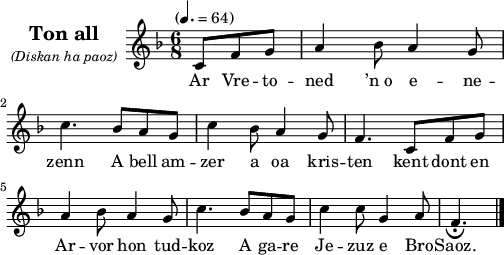 
\version "2.22.0"
\score {
  \new Staff \with {
    instrumentName = \markup {
      \center-column { \huge \bold "Ton all"
      \line { \italic \small "(Diskan ha paoz)" }
      }
    }
  }
  \relative c'{
    \tempo "" 4.=64
    \key f \major
    \time 6/8
    \partial 8*3
    c8 f g a4 bes8 a4 g8 \break
    c4. bes8 a g | c4 bes8 a4 g8 | f4. c8 f g
    a4 bes8 a4 g8 | c4. bes8 a g | c4 c8 g4 a8 | f4._\fermata \bar "|."
  }
  \addlyrics{
    Ar Vre -- to -- ned ’n_o e -- ne --
    zenn A bell am -- zer a oa kris -- ten kent dont en
    Ar -- vor hon tud -- koz A ga -- re Je -- zuz e Bro -- Saoz.
  }
\layout {
  indent = #30
  line-width = #125
}
\midi { }
}
\header { tagline = ##f }
